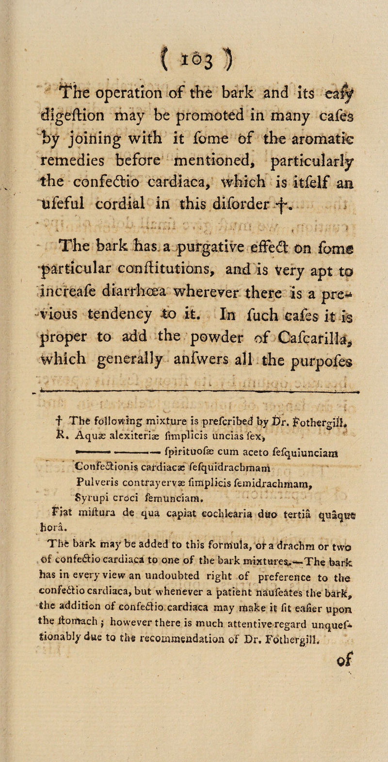 The operation of the bark and its 'ckif digeftion may be promoted in many cafes by joining with it feme of the aromatic remedies before mentioned, particularly the confedtio cardiaca, which is itfelf an tifeful cordial in this diforder y. ’ ■ v ■ '• j ■ ■ - . , ’ : | The bark has a purgative effedt On fame particular con flitutions, and is Very apt to increafe diarrhoea wherever there is a pre¬ vious tendency to it. In fueh cafes it is proper to add the powder of Cafcarilla* which generally anfwers all the purpofes r . - —1----—,.■■■ •: - ' V .* . ' ' v f The following mixture is preferibed by Dr. Fothergill. K. Aquas alexiterias fimplicis uncias fex, »■ 11 ■ — ■ ■■ ■— fpirituofse cum aceto lefquiuncians Cotife&amp;ionis catdiacac fefquidrachmatri Pulveris contrayervse fimplicis femidrachmam, Syrupi croci femunciam. Fiat miftura de qua capiat eochlearia diio tertia quaque bora. The bark may be added to this formula, of a drachm or two of confe&amp;io cardiaca to one of the bark mixturev-The bark has in every view an undoubted right of preference to the confe&amp;io cardiaca, but whenever a patient naufeates the bark, the addition of confedio cardiaca may make it fit eafier upon the llorftach j however there is much attentive regard unquef* tionably due to the recommendation of Dr. Fothergill. of4