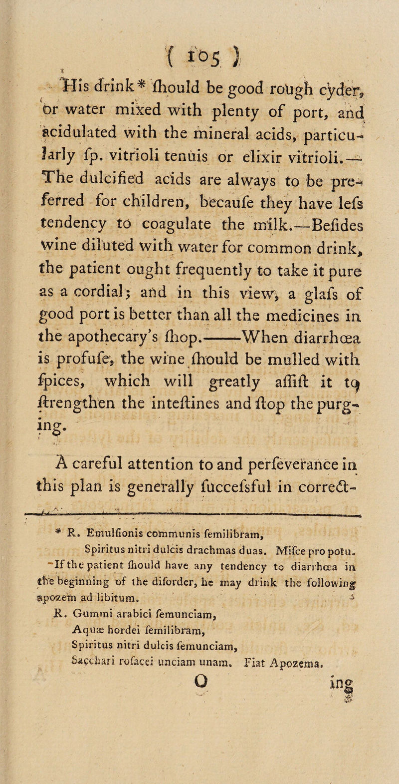{ io5 )i i His drink * fhould be good rough cyder* or water miked with plenty of port* and acidulated with the mineral acids, particu¬ larly fp. vitrioli tenuis or elixir vitrioli.— The dulcified acids are always to be pre^ ferred for children, becaufe they have lefs tendency to coagulate the milk.—Befides wine diluted with water for common drink, the patient ought frequently to take it pure as a cordial; and in this view, a glafs of good port is better than all the medicines in the apothecary’s fhop.-When diarrhoea is profufe, the wine fhould be mulled with fpices, which will greatly affift it tq ftrengthen the inteflines and flop the purg¬ ing. ‘ A careful attention to and perfevefance in this plan is generally fuccefsful in corredt- * R. Emulfionis communis femilibram, Spiritus nitri dulcis drachmas duas. Mifeepropotu. “If the patient fhould have any tendency to diarrhoea in the beginning of the diforder, he may drink the following apozefn ad libitum. 5 R. Gummi arabici femunciam, Aquas hordei femilibram, Spiritus nitri dulcis femunciam, Sacchari rofacei unciam unam. Fiat Apozema, 9 in§
