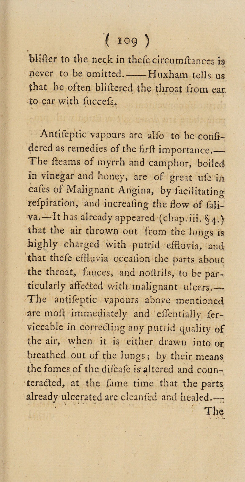 blifter to the neck in thefe circumftances is never to be omitted.-Huxham tells us that he often bliftered the throat from ear. to ear with fuccefs. * . •. Antifeptic vapours are alio to be confi- dered as remedies of the firft importance.— The fleams of myrrh and camphor, boiled in vinegar and honey, are of great ufe in cafes of Malignant Angina, by facilitating refpiration, and increafing the flow of Tali¬ ya. —It h as already appeared (chap.iii. that the air thrown out from the lungs is highly charged with putrid effluvia, and that thefe effluvia occafion the parts about the throat, fauces, and noftrils, to be par¬ ticularly affeded with malignant ulcers.— The antifeptic vapours above mentioned are moft immediately and effentially fer- yiceable in correding any putrid quality of the air, when it is either drawn into or breathed out of the lungs; by their means the fomes of the difeafe is*'altered and coun- teraded, at the fame time that the parts already ulcerated are cleanfed and healed.—
