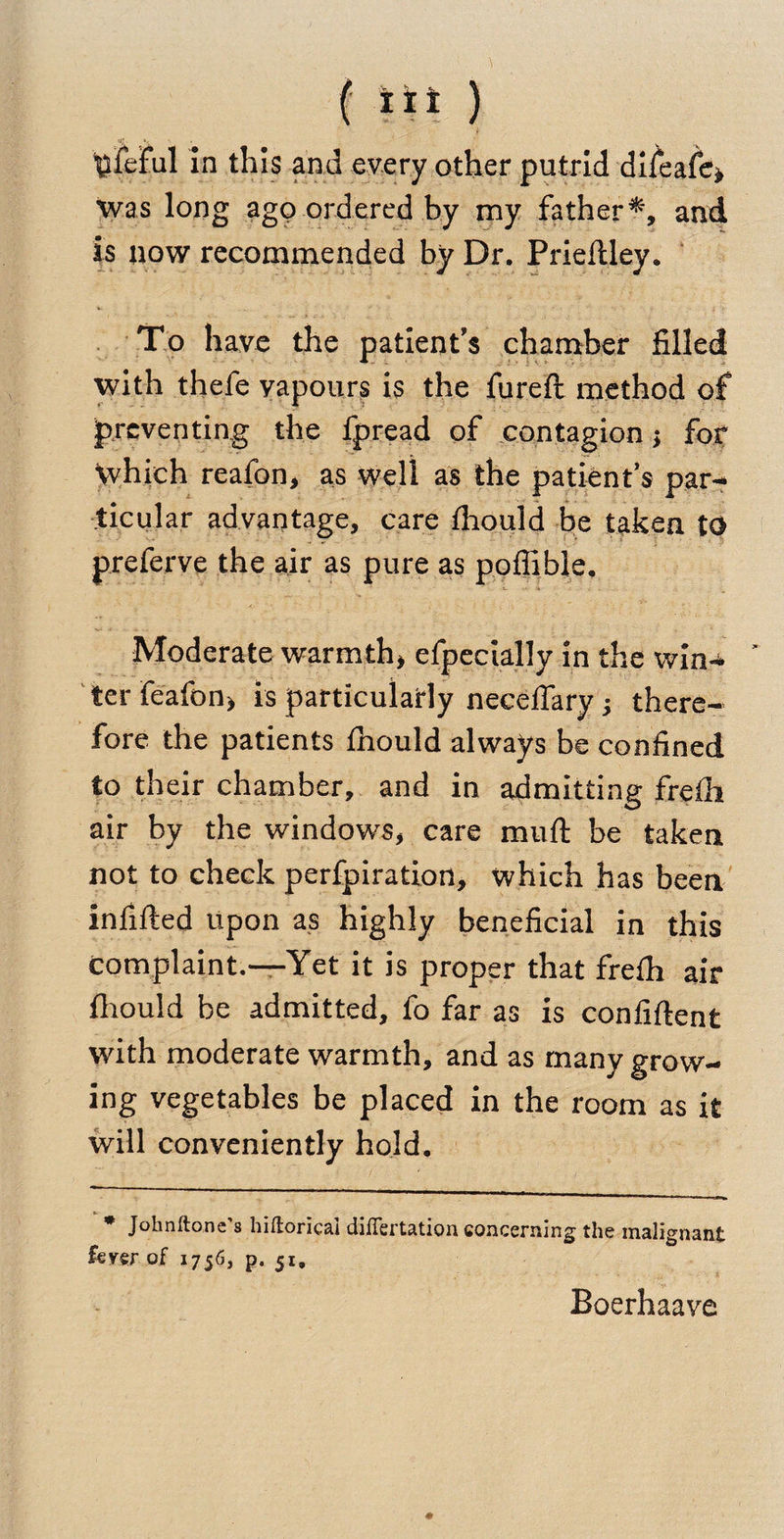 ( tii ) tlieful in this and every other putrid difeafe* was long ago ordered by my father*, and is now recommended by Dr. Prieftley. To have the patient's chamber filled with thefe yapours is the fureft method of preventing the fpread of contagion; for which reafon, as well as the patient’s par¬ ticular advantage, care fhould be taken to preferve the air as pure as poffible. Moderate warmth* efpecially in the win- * ter feafon* is particularly neceffary ; there¬ fore the patients fhould always be confined to their chamber, and in admitting frelh air by the windows, care muft be taken not to check perfpiration, which has been infilled upon as highly beneficial in this complaint.—Yet it is proper that frelh air fhould be admitted, fo far as is confident with moderate warmth, and as many grow- ing vegetables be placed in the room as it will conveniently hold. * Johnftone 3 hifloricai dilTertation concerning the malignant fever of 1756, p. 51. * Boerhaave