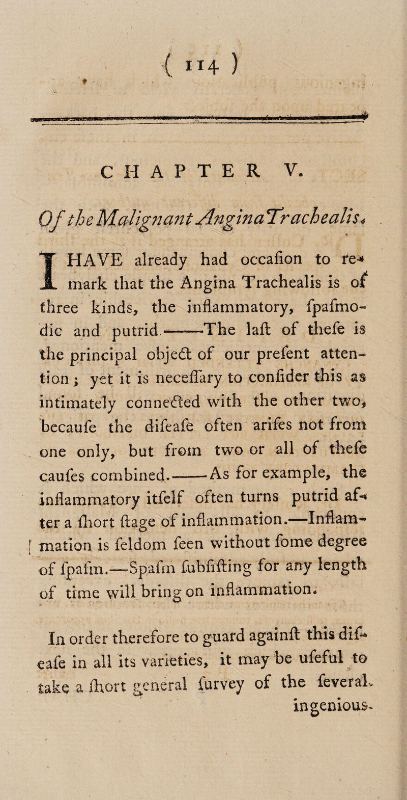 MlimiMLMJIlii nil 11 -II .'• CHAPTER V. Of the Malig?iant Angina Trachealis« T HAVE already had occafion to tc* A mark that the Angina Trachealis is of three kinds, the inflammatory, fpafmo- die and putrid -——-The lafl of thefe is the principal objedt of our prefent atten¬ tion ; yet it is neceflary to confider this as intimately connected with the other two* becaufe the difeafe often arifes not from one only, but from two or all of thefe caufes combined.--As for example, the inflammatory itfelf often turns putrid af«* ter a fliort ftage of inflammation.—Inflam- f mation is feldom feen without fome degree of fpafm.—Spafm fubfifting for any length of time will bring on inflammation* In order therefore to guard againft this dif¬ eafe in all its varieties, it may be ufeful to take a fhort general furvey of the feveraL ingenious-