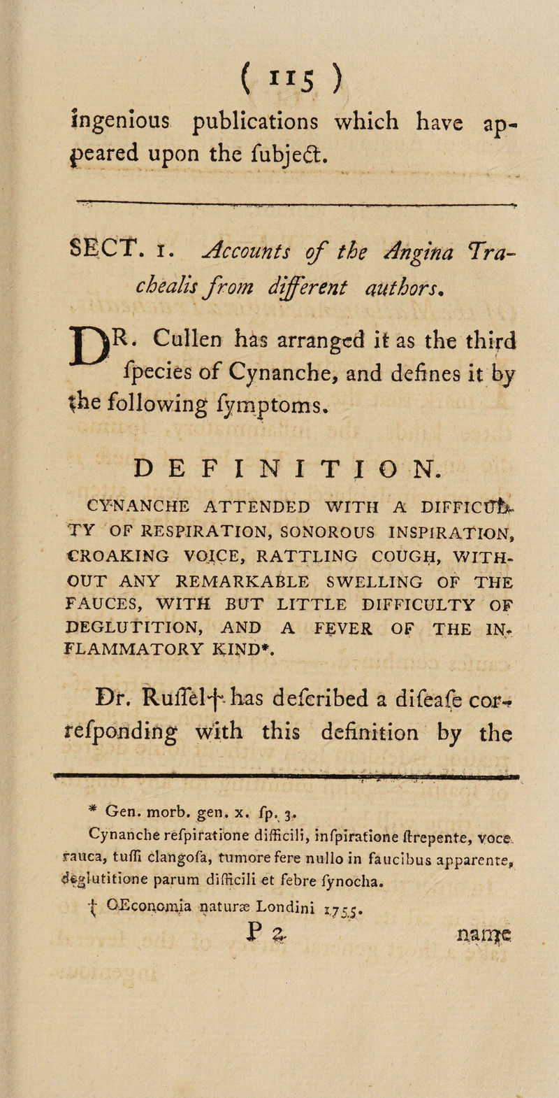 ( IT5 ) ingenious publications which have ap¬ peared upon the fubjedt. SECT. i. Accounts of the Angina <Tra- chealis from different authors. DR < Cullen has arranged it as the third fpecies of Cynanche, and defines it by ^he following fymptoms. DEFINITION. CYNANCHE ATTENDED WITH A DIFFICUL¬ TY OF RESPIRATION, SONOROUS INSPIRATION, CROAKING VOICE, RATTLING COUGH, WITH¬ OUT ANY REMARKABLE SWELLING OF THE FAUCES, WITH BUT LITTLE DIFFICULTY OF DEGLUTITION, AND A FEVER OF THE IN. FLAMMATORY KIND*. Dr. RulTel^ has defcribed a difeafe cor- refponding with this definition by the * Gen. morb. gen. x. fp. 3. Cynanche refpiratione difficili, infpirafione ftrepente, voce ranca, tuffi clangofa, tumorefere nullo in faucibus apparente, deglutition e parum difficili et febre fynocha. OEconomia naturae Londini 2,755. P 3- nanire