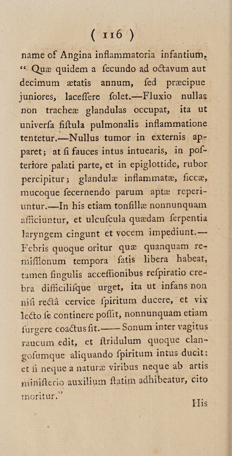( ) name of Angina inflammatoria infantium, “ Quas quidem a fecundo ad oftavum aut decimum astatis annum, fed praecipue juniores, laceffere folet.—Fluxio nullas non trachea glandulas occupat, ita ut univerfa fiftula pulmonalis inflammatione > tentetur.—Nullus tumor in externis apr paret ; at fi fauces intus intuearis, in pof- teriore palati parte, et in epiglottide, rubor percipitur; glandulae inflammatae, ficcse, mucoque fecernendo parum aptas reperi- untur.—In his etiam tonfillae nonnunquam afficiuntur, et ulcufcula qusdam ferpentia laryngem cingunt et vocem impediunt.—* Febris quoque oritur quae quanquam re- miffionum tempora fatis libera habeat, tamen fingulis acceflionibus rcfpiratio ere- bra difficilifque urget, ita ut infans non nifi reft a cervice fpiritum ducere, et vix lefto fe continere poffit, nonnunquam etiam furgere coaftusfit.---Solium inter vagitus raucum edit, et ftridulum quoque clan- goi unique aliquando fpiritum intus ducit; et fi neque a nature viribus neque ab artis niinifterio auxilium ftatim adhibeatur, cito merit ur ft His