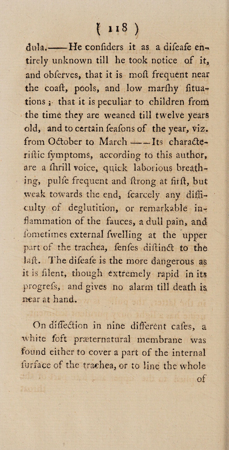I “8 ) / dula.——He confiders it as a difeafe eiw tirely unknown till he took notice of it* and obferves, that it is moil frequent near the coaft, pools, and low marfhy fixa¬ tions \r that it is peculiar to children from the time they are weaned till twelve years old, and to certain feafons of the year, viz. from October to March --Its charadte- riilic iymptoms, according to this author, are a thrill voice, quick laborious breath¬ ing, pulfe frequent and ftrong at firft, but weak towards the end, fearcely any diffi¬ culty of deglutition, or remarkable in¬ flammation of the fauces, a dull pain, and ibmetimes external fwelling at the upper part of the trachea, fenfes diftindt to the laft. The difeafe is the more dangerous as it is filent, though extremely rapid in its prdgrels, and gives no alarm till death is, near at hand. On difiedfion in nine different cafes, a white foft preternatural membrane was found either to cover a part of the internal furface of the trachea, or to line, the whole of