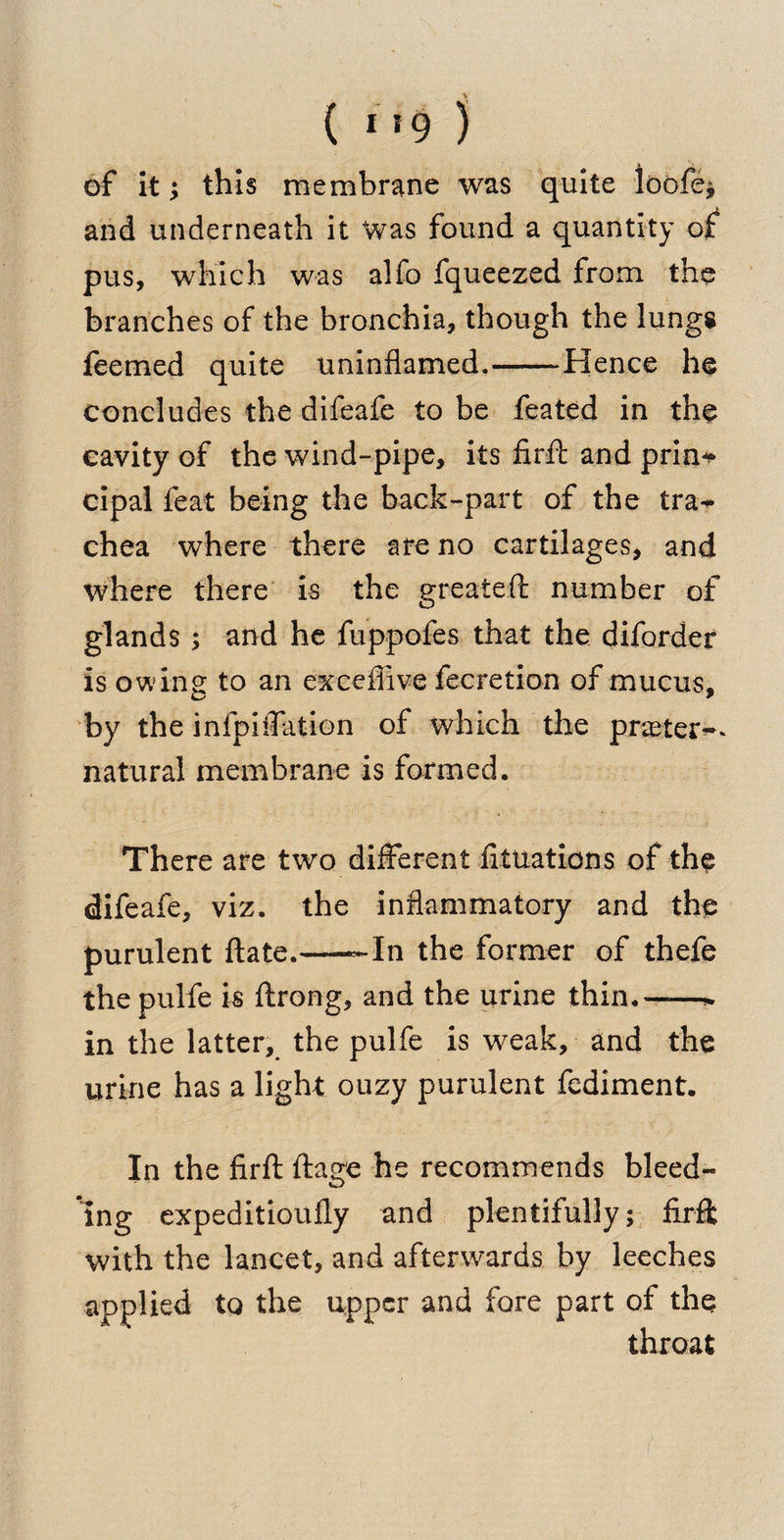 ( I 19 ) of it; this membrane was quite loofe* and underneath it Was found a quantity of pus, which was alfo fqueezed from the branches of the bronchia, though the lungs feemed quite uninflamed.-Hence he concludes the difeafe to be feated in the cavity of the wind-pipe, its firfl: and prin¬ cipal feat being the back-part of the tra** chea where there are no cartilages, and where there is the greateft number of glands ; and he fuppofes that the diforder is owine to an exceilive fecretion of mucus. O * by the infpiffation of which the prater-* natural membrane is formed. There are two different fituations of the difeafe, viz. the inflammatory and the purulent ftate.——In the former of thefe thepulfe is ftrong, and the urine thin.——* in the latter, the pulfe is weak, and the urine has a light ouzy purulent fediment. In the firfl: ftage he recommends bleed¬ ing expeditioufly and plentifully; firffc with the lancet, and afterwards by leeches applied to the upper and fore part of the throat