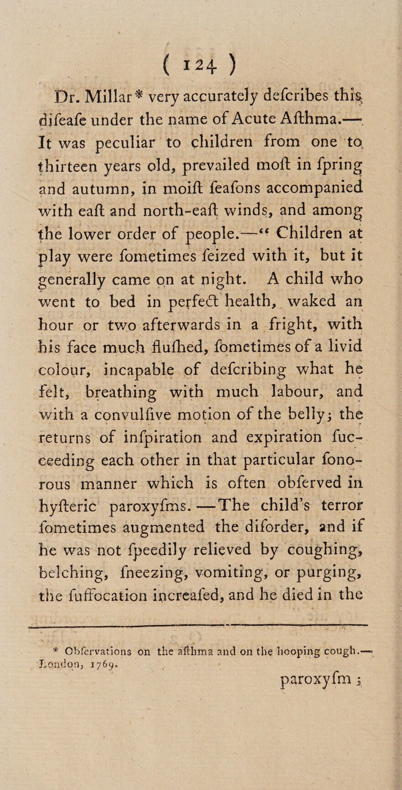Dr. Millar* very accurately defcribes this* difeafe under the name of Acute Afthma.—= It was peculiar to children from one to thirteen years old, prevailed moll; in fpring and autumn, in moift feafons accompanied with eaft and north-eaft winds, and among the lower order of people.—“ Children at play were fometimes feized with it, but it generally came on at night. A child who went to bed in perfed: health, waked an hour or two afterwards in a fright, with his face much flulhed, fometimes of a livid colour, incapable of defcribing what he felt, breathing with much labour, and with a convulfive motion of the belly; the returns of infpiration and expiration fuc- eeeding each other in that particular fono- rous manner which is often obferved in hyfteric paroxyfms. —The child’s terror fometimes augmented the diforder, and if he was not fpeedily relieved by coughing, belching, fneezing, vomiting, or purging, the fuffocation iticreafed, and he died in the * Obfervations on the aftlima and on the hooping cough.- London, 1769. paroxyfm y