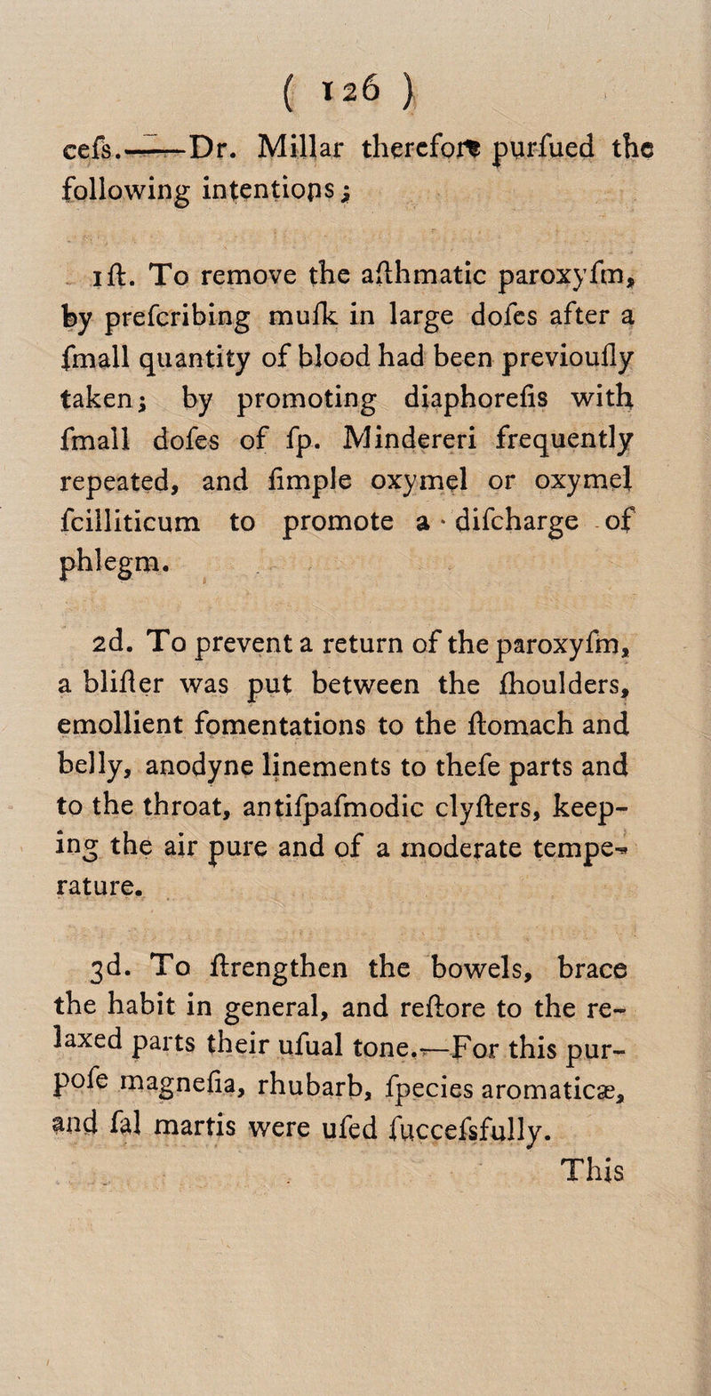 eefs.—— Dr. Millar therefor purfued the following intentions; i ft. To remove the afthmatic paroxyfm, by preferibing mufk in large dofes after a fmall quantity of blood had been previoufly taken; by promoting diaphorefis with fmall dofes of fp. Mindereri frequently repeated, and fimple oxymel or oxymel fcilliticum to promote a * difeharge of 2d. To prevent a i*eturn of the paroxyfm, a blifter was put between the fhoulders, emollient fomentations to the ftomach and belly, anodyne linements to thefe parts and to the throat, antifpafmodic clyfters, keep¬ ing the air pure and of a moderate temper rature. 3d. To ftrengthen the bowels, brace the habit in general, and reftore to the re¬ laxed parts their ufual tone.*—For this pur- pofe magnefia, rhubarb, fpecies aromaticas, $nd fa! martis were ufed fuccefsfully. This phlegm