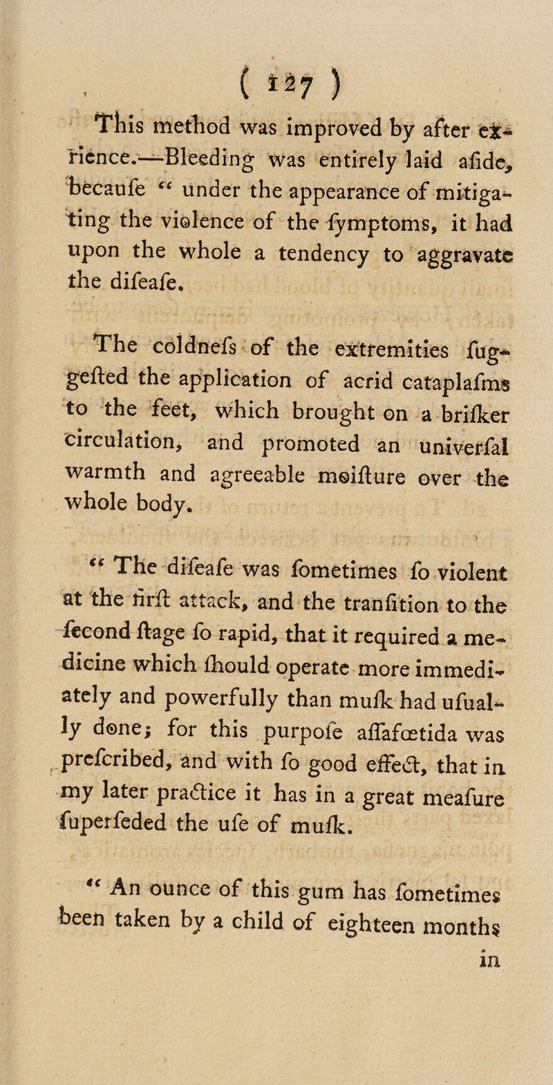./ ( *27 } This method was improved by after e&amp;- ficnce.—Bleeding was entirely laid afide* becaufe “ under the appearance of mitiga¬ ting the violence of the iymptoms, it had upon the whole a tendency to aggravate the difeafe. The coldnefs of the extremities fug^ gefted the application of acrid cataplafms to the feet, which brought on a brilker circulation, and promoted an univerfal warmth and agreeable moilture over the whole body. ' •  ' -5 - # _ “ The difeafe was fometimes fo violent at the rirft attack, and the tranfition to the fecond ftage fo rapid, that it required a me¬ dicine which fliould operate more immedi¬ ately and powerfully than mulk had ufual- ly done; for this purpoie affafoetida was prefcribed, and with fo good effed, that in my later pradice it has in a great meafure fuperfeded the ufe of mulk. “ An ounce of this gum has fometimes been taken by a child of eighteen months m
