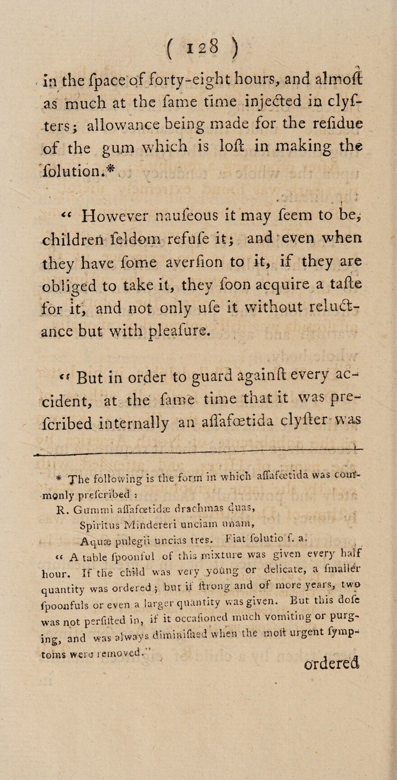 in the fpace of forty-eight hours, and almoft as much at the fame time injected in clyf- ters; allowance being made for the reftdue of the gum which is loft in making the folutiom* V * ; f <c However naufeous it may feem to be, children feldom refufe it; and even when they have fome averfion to it, if they are obliged to take it, they foon acquire a tafte for it, and not only ufe it without reluct¬ ance but with pleafure. But in order to guard againft every ac-^ cident, at the fame time that it was pre- fcribed internally an afiafoetida clyfter was * The following is the form in which alia foetid a was com¬ monly prefcribed s R. Gumroi aflafcetidse drachmas ouas, Spiritus Mindereri unciam unam. Aqua pulegii uncias tres. Fiat folutio i. a. “ A tabic fpoonful of this mixture was given every half hour. If the child was very young or delicate, a frnaller quantity was ordered } but ii ftrong and of more yeais, two fpoonful? or even a larger quantity was given. But this dolb was not pcrfillcd in, if it occafioned much vomiting or purg¬ ing, and was always dimmifned when the molt urgent fympa toms wertf removed. ordered