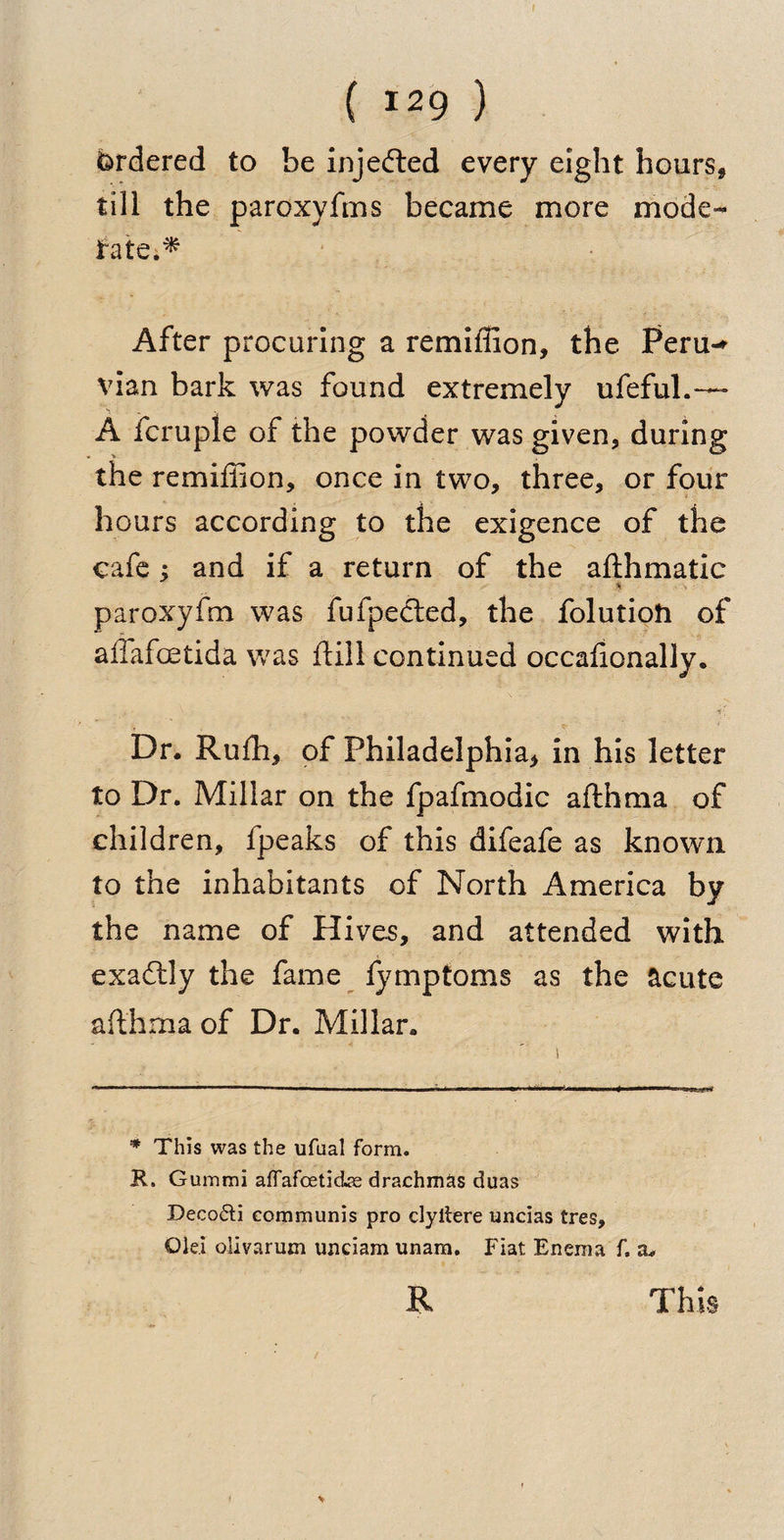 Ordered to be injected every eight hours* till the paroxvfms became more mode¬ rate.^ After procuring a remiffion, the Peru-* vian bark was found extremely ufeful.— A fcruple of the powder was given, during the remiffion, once in two, three, or four hours according to the exigence of the cafe ; and if a return of the afthmatic % paroxyfm was fufpecled, the folutioh of allafoetida was ftill continued occahonally. Dr. Ruffi, of Philadelphia* in his letter to Dr. Millar on the fpafmodic afthraa of children, fpeaks of this difeafe as known to the inhabitants of North America by the name of Hives, and attended with exactly the fame fymptoms as the acute afthrna of Dr. Millar. * This was the ufual form. R. Guinmi affafceticke drachmas duas Deco&amp;i communis pro clyitere uncias tres. Old olivarum unciam unam. Fiat Enema f. vl*