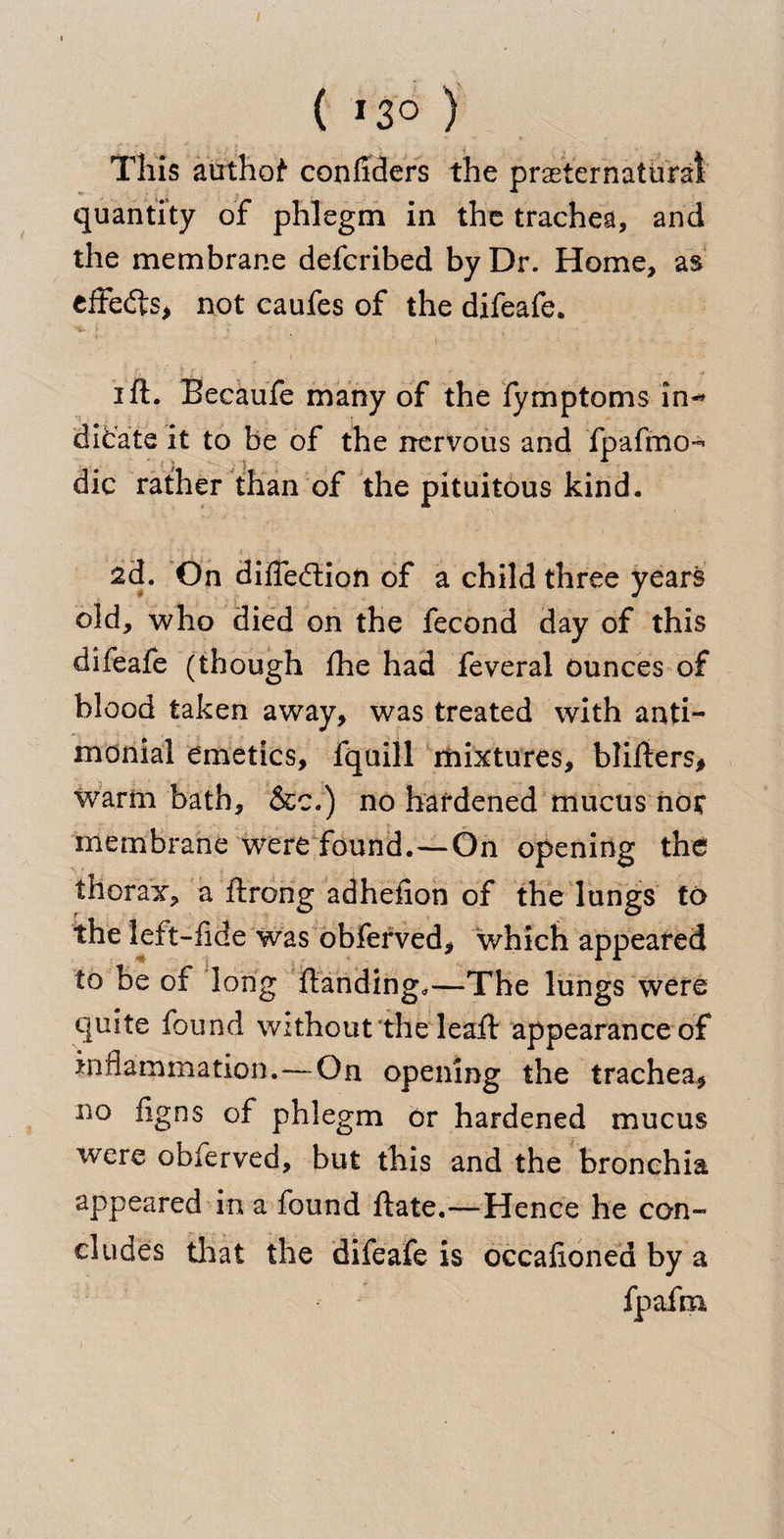 ( 13° ) This authof confiders the preternatural quantity of phlegm in the trachea, and the membrane defcribed by Dr. Home, as effedts* not caufes of the difeafe. i ft. Becaufe many of the fymptoms in-* tiicate it to be of the nervous and fpafmo-* die rather than of the pituitous kind. 2d. On difleftion of a child three years old, who died on the fecond day of this difeafe (though fhe had feveral ounces of blood taken away, was treated with anti- monial emetics, fquill mixtures, blifters* warm bath, &amp;c.) no hardened mucus not membrane were found.—On opening the thorax, a ftrong adhefion of the lungs to the left-fide was obferved, which appeared to be of long Handing,—The lungs were quite found without the leaft appearance of inflammation.—On opening the trachea* 110 %ns of phlegm or hardened mucus were obferved, but this and the bronchia appeared in a found ftate.—Hence he con¬ cludes that the difeafe is occalioned by a fpafm.