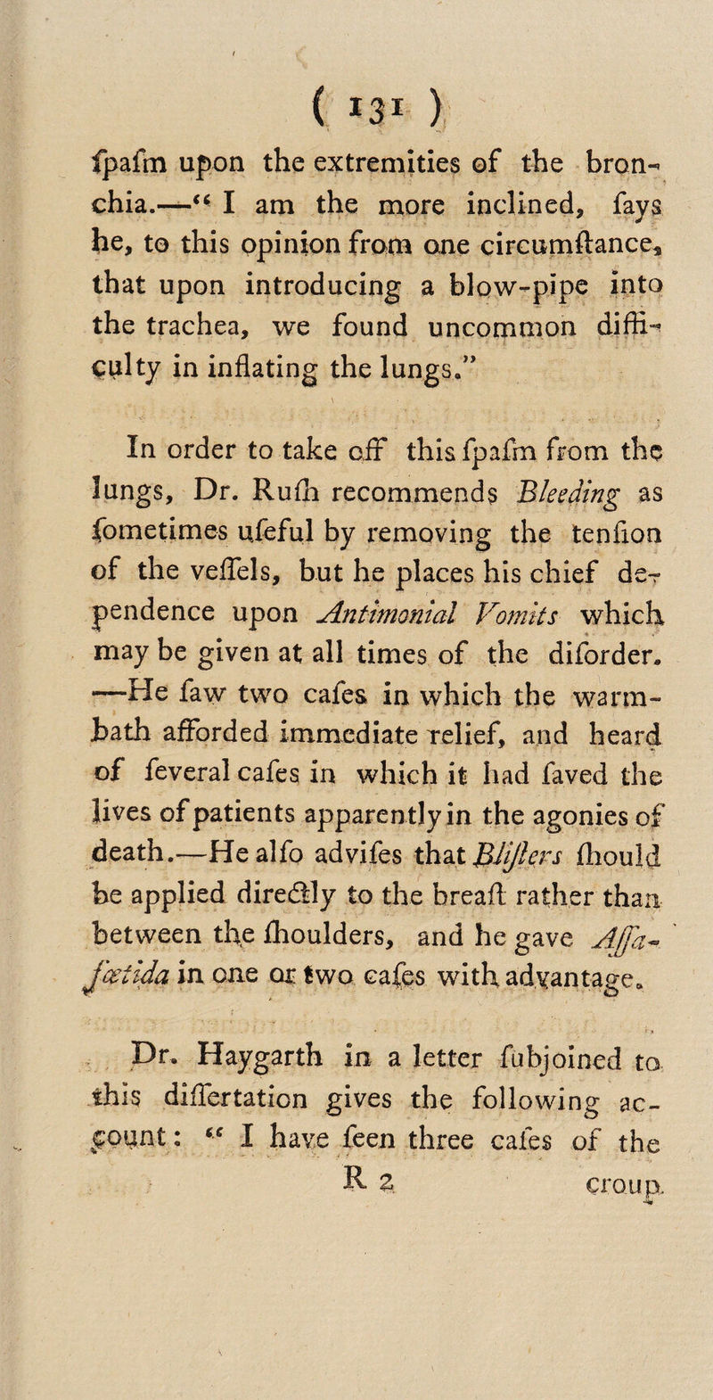 ( *3* ) fpafm upon the extremities of the bron- chia.—I am the more inclined, fays he, to this opinion from one circumftance, that upon introducing a blow-pipe into the trachea, we found uncommon diffi¬ culty in inflating the lungs*” In order to take off this fpafm from the lungs, Dr. Rufh recommends Bleeding as fometimes ufeful by removing the tenfion of the veileds, but he places his chief de¬ pendence upon Antimonial Vomits which ■* > may be given at all times of the diforder, —He faw two cafes in which the warm- bath afforded immediate relief, and heard of feveral cafes in which it had faved the lives of patients apparently in the agonies of death.—Healfo advifes that BUJlers fhould be applied diredtly to the bread rather than between the fhoulders, and he gave AJfa- j'&amp;tida in one or two cafes with advantage. Dr. Haygarth in a letter fub joined to this diflertation gives the following ac¬ count: “ I have feen three caies of the R 2 croup.