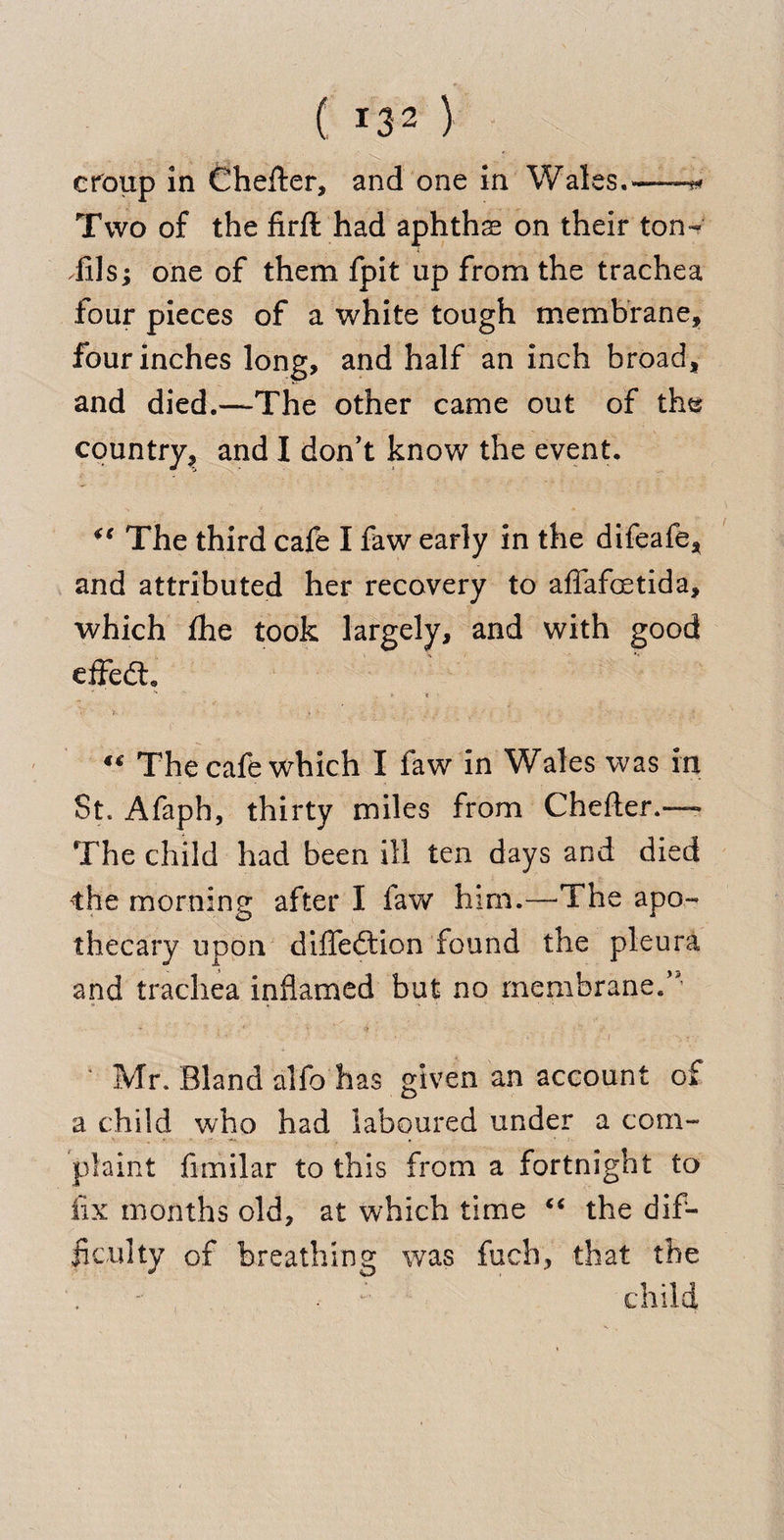 cfoup in Chefter, and one in Wales.——-«* Two of the firft had aphthae on their ton- TilSj one of them fpit up from the trachea four pieces of a white tough membrane, four inches long, and half an inch broad, and died.—The other came out of the country, and I don’t know the event. “ The third cafe I faw early in the difeafe, and attributed her recovery to affafoetida, which fhe took largely, and with good effedt. r«. • * >  The cafe which I faw in Wales was in St. Afaph, thirty miles from Chefter.— The child had been ill ten days and died the morning after I faw him.—The apo¬ thecary upon diffedlion found the pleura and trachea inflamed but no membrane.’’ Mr. Bland alfo has given an account of a child who had laboured under a com¬ plaint fimilar to this from a fortnight to fix months old, at which time “ the dif¬ ficulty of breathing was fuch, that the . : child