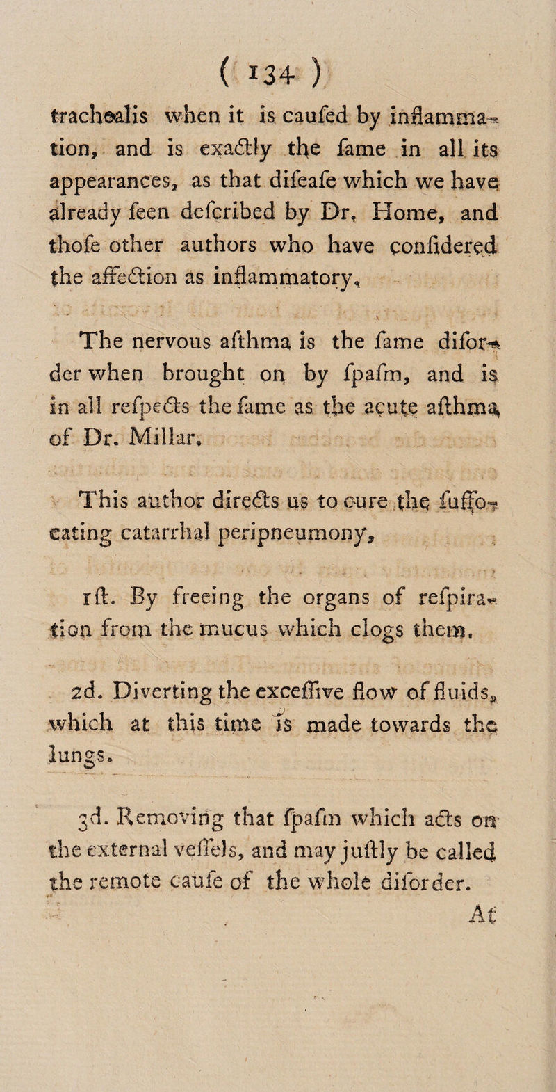 trachealis when it is caufed by inflamma^ tion, and is exadtly the fame in all its appearances, as that difeafe which we have already feen defcribed by Dr. Home, and thofe other authors who have considered the affection as inflammatory, ■ ' ■ ‘ ■ ■  / The nervous afthma is the fame difor^ der when brought on by fpafm, and is in-all refpe&amp;s the fame as the acute afthma of Dr. Millar. ‘v!’ i ■ *•> ** Csve - a'- ^ C *'C This author direfts us to cure the fuflfo-? eating catarrhal peripneumony, ' ■ m . j. ’it rft. By freeing the organs of refpira^ tion from the mucus which clogs them. 2d. Diverting the exceffive flow of fluids^ which at this time is made towards the lungs. 3d. Removing that fpafm which ad:s on the external veflels, and may juftly be called the remote caufe of the whole diforder. **