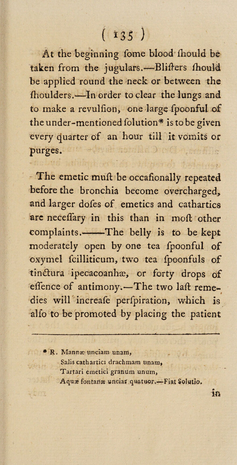 At the beginning fome blood fliould be taken from the jugulars.—Bliffers fhould be applied round the neck or between the fhoulders.—In order to clear the lungs and to make a revulfion, one large fpoonful of the under-mentioned folution* is to be given every quarter of an hour till it vomits or purges. > - 1 ' ' ~ ^ ■  ' . - - V ■ The emetic fnuft be occasionally repeated before the bronchia become overcharged, and larger dofes of emetics and cathartics arc neceffary in this than in mod other complaints.-The belly is to be kept moderately open by one tea fpoonful of oxymel fcilliticum, two tea fpoonfuls of tin&amp;ura ipecacoanha?, or forty drops of effence of antimony.*—The two laft reme¬ dies wiir increafe perfpiration, which is alfo to be promoted by placing the patient * R, Manrise unciam unarri, Sails cathartici drachmam unam> Tartari emetici granum unum, Aquse fontaiiss yncia? qwatuor.—Fiat Solatia. i