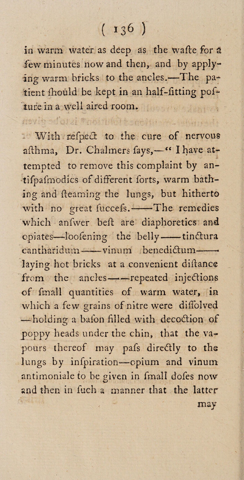 ( *36 ) in warm water as deep as the wafte for &amp; few minutes nowand then, and by apply¬ ing warm bricks to the ancles.—The pa¬ tient £hould be kept in an half-fitting pof*- ture in a well aired room. With refpcct to the cure of nervous afthraa, Dr. Chalmers fays,—a I have at¬ tempted to remove this complaint by an- tifpafmodics of different forts, warm bath¬ ing and {learning the lungs, but hitherto with no great fuccefs.--The remedies which anfwer bell are diaphoretics and opiates—l'oofening the belly-tinftura cantharidu m —— v i n u m be n ediftu m-* laying hot bricks at a convenient diitance from the ancles——repeated injections of fmall quantities of warm water, in which a few grains of nitre were diffolved — holding a bafon filled with decoCtion of poppy heads under the chin, that the va¬ pours thereof may pafs direCtly to the lungs by infpiration—opium and vinuni antimoniale to be given in fmall dofes now and then in fuch a manner that the latter may