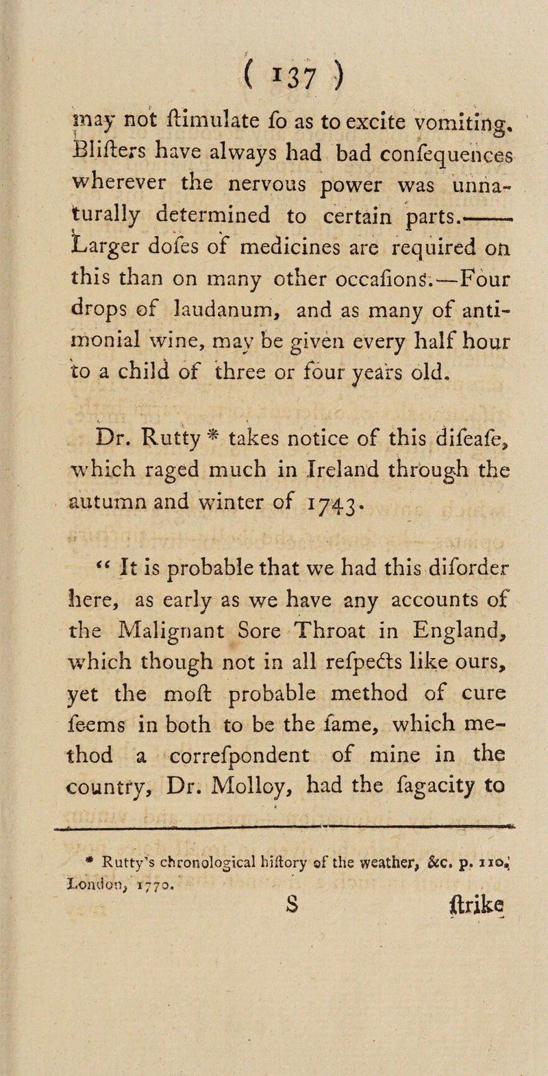 may not ftimulate fo as to excite vomiting, Blifters have always had bad confequences wherever the nervous power was unna¬ turally determined to certain parts.- Larger doles of medicines are required on this than on many other occafionS.—Four drops of laudanum, and as many of anti- monial wine, may be given every half hour to a child of three or four years old. <, - - _ r Dr. Rutty * takes notice of this difeafe, which raged much in Ireland through the autumn and wunter of 1743. <c It is probable that we had this diforder here, as early as we have any accounts of the Malignant Sore Throat in England, which though not in all refpedls like ours, yet the moil probable method of cure feems in both to be the fame, which me¬ thod a correfpondent of mine in the country. Dr. Molloy, had the fagacity to * Rutty’s chronological hiltory of the weather, &amp;c. p. no*] London, 1770. S ftrike
