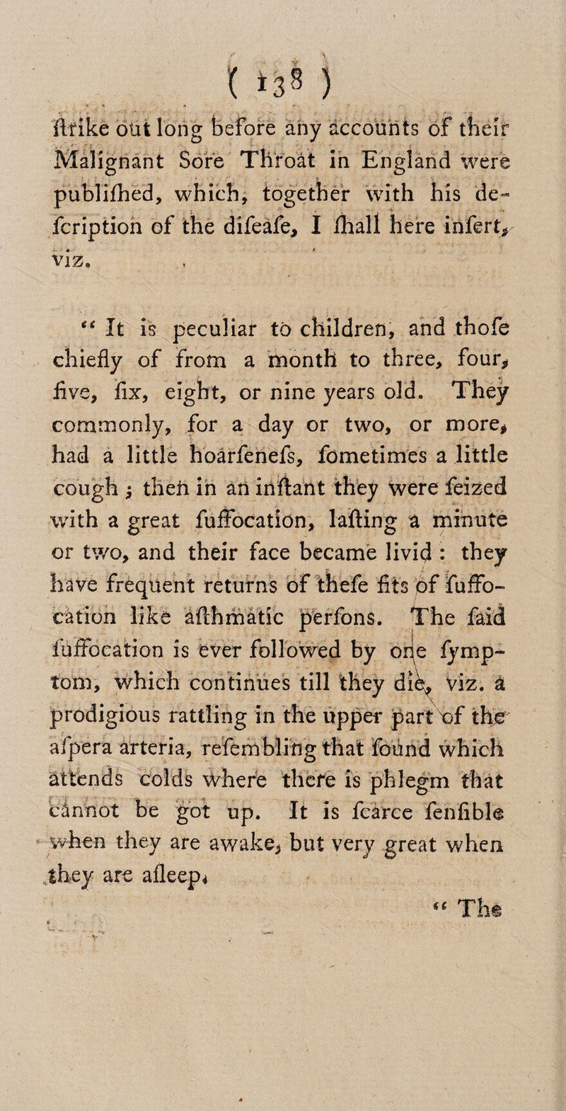 I >38) flrike out long before any accounts of their Malignant Sore Throat in England were publifhed, which, together with his de~ fcription of the difeafe, I /hall here infert* viz. “ It is peculiar to children, and thofe chiefly of from a month to three, four* five, fix, eight, or nine years old. They commonly, for a day or two, or more* had a little hoarfenefs, fometimes a little cough $ theh in an in flan t they were lei zed with a great fuffocation, lafting a minute or two, and their face became livid : they have frequent returns of thefe fits of fuffo¬ cation like aflhmatic perfons. The faid iuffocation is ever followed by orie lymp- tom, which continues till they die, viz. a prodigious rattling in the upper part of th afpera arteria, refembling that found which attends colds where there is phlegm that cannot be got up. It is fcarce fenfible when they are awake* but very great when they are afleep* The