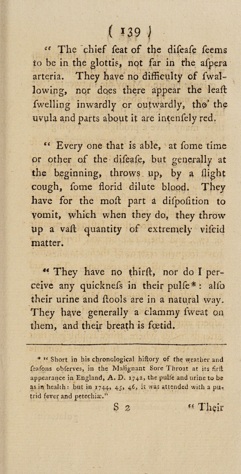 ( U9 | tc The chief feat of the difeafe feems to be in the glottis, not far in the afpera arteria. They have no difficulty of fwal¬ lowing, nor does there appear the leaft fwelling inwardly or outwardly, the’ the qvula and parts about it are intenfely red. “ Every one that is able, at fome time or other of the difeafe, but generally at the beginning, throws up, by a flight cough, fome florid dilute blood. They have for the moft part &amp; difpofltion to vomit, which when they do, they throw Up a vafl: quantity of extremely vifcid matter. u They have no thirft, nor do I per¬ ceive any quicknefs in their pulfe* : alfo their urine and flools are in a natural way. They have generally a clammy fweat on them, and their breath is foetid. * “ Short in his chronological hiflory of the weather and feafons obferves, in the Malignant Sore Throat at its fir It appearance in England, A. D. 174-2, the pulfe and urine to be as in health: but in 1744, 45, 46, it was attended with a pu* trid fever and petechias.” S % Thgir