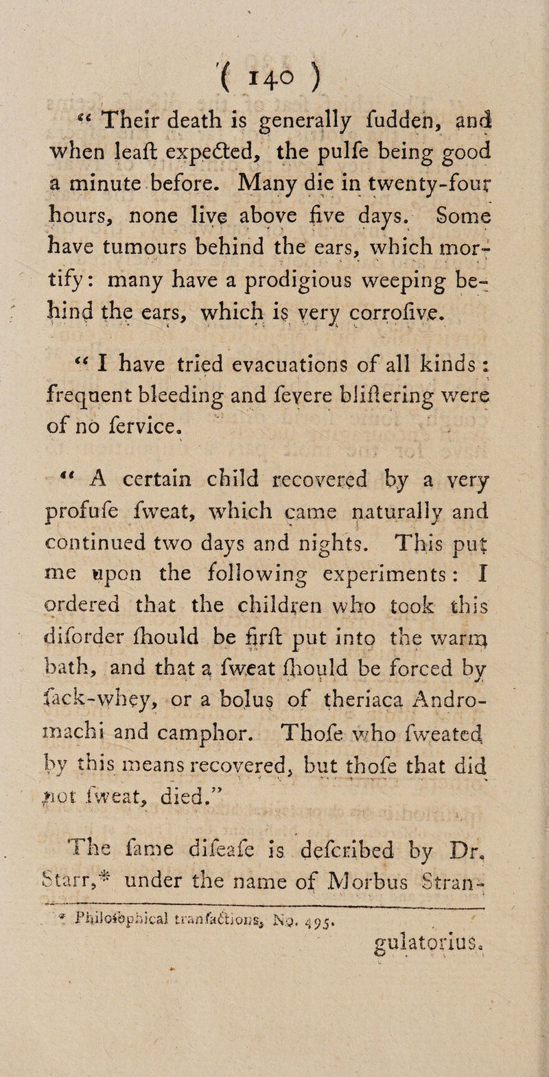 Their death is generally fudden, and when leaft expected, the pulfe being good a minute before. Many die in twenty-four hours, none live above five days. Some have tumours behind the ears, which mor¬ tify : many have a prodigious weeping be¬ hind the ears, which is very corrofive. “ I have tried evacuations of all kinds : frequent bleeding and feyere bliflering were of no fervice. 4e A certain child recovered by a very profufe fweat, which came naturally and continued two days and nights. This put me upon the following experiments: I ordered that the children who took this diforder fhould be firft put into the want* bath, and that a fweat fiiould be forced by lack-whey, or a bolus of theriaca Andro- machi and camphor. Thofe who fweated by this means recovered, but thofe that did .riot fweat, died/’ The fame difeaie is defcribed by Dr« Starr,* under the name of Morbus Stran- * Philosophical tran.fa<Stior;s, N.q. 495. gulatorius*