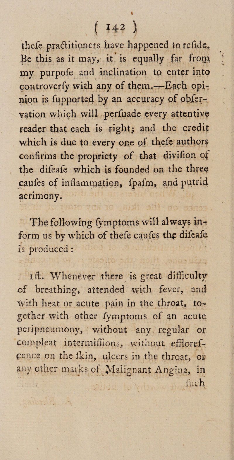 ( *42 ) thefe practitioners have happened to refide. Be this as it may, it is equally far froqi my purpofe and inclination to enter into controveriy with any of them.—Each opi¬ nion is fupported by an accuracy of obser¬ vation which will perfuade every attentive reader that each is right; and the credit which is due to every one of thefe authors confirms the propriety of that divifion ot the difeafe which is founded on the three caufes of inflammation, fpafrn, and putrid acrimony. The following fymptoms will al ways in¬ form us by which of thefe caufes thf difeafe is produced: ift. Whenever there is great difficulty of breathing, attended with fever, and with heat or acute pain in the throat, to¬ gether with other fymptoms of an acute peripneumony, without any regular or compleat intermiffions, without effloref- cence on the fkin, ulcers in the throat, or any other marks or Malignant Angina, in > - fuch