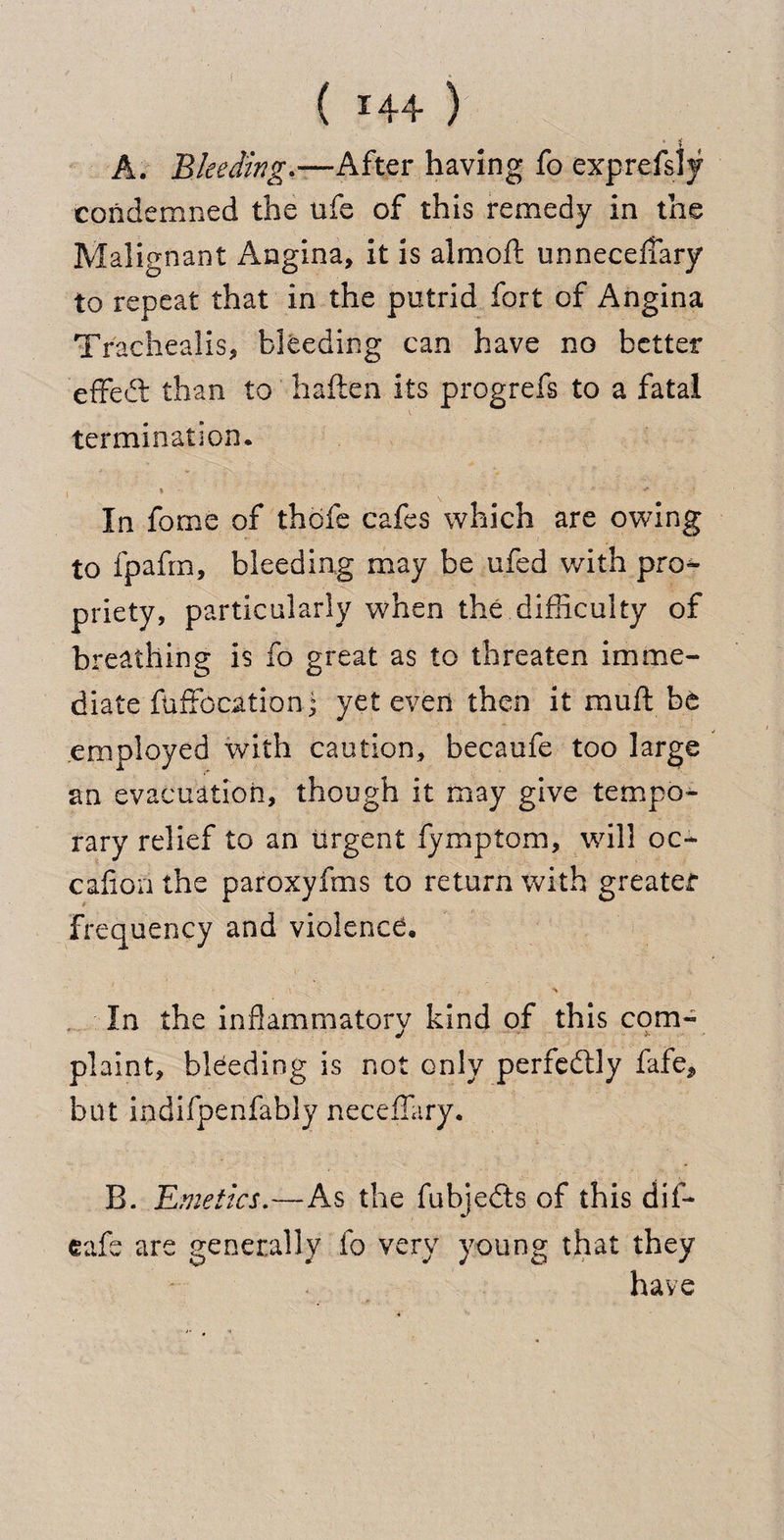 ' * A. Bleeding.—After having fo exprefsly condemned the ufe of this remedy in the Malignant Angina, it is almoft unnecefTary to repeat that in the putrid fort of Angina Trachealis, bleeding can have no better effed than to haften its progrefs to a fatal termination. 5 w* ' In fome of thdfe cafes which are owing to fpafrn, bleeding may be ufed with pro¬ priety, particularly when the difficulty of breathing is fo great as to threaten imme¬ diate fuffccationj yet even then it muft be employed with caution, becaufe too large an evacuation, though it may give tempo¬ rary relief to an urgent fymptom, will oc- caflon the paroxyfms to return with greater Frequency and violencd. In the inflammatory kind of this com- plaint, bleeding is not only perfectly fafe, but indifpenfably neceffary. B. Emetics.—As the fubjeds of this dif- eafs are generally fo very young that they have