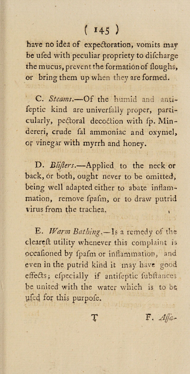 have no idea of expectoration, vomits may be uled with peculiar propriety to difcharge the mucus, prevent the formation of Houghs* or bring them up when they are formed. C. Steams.—Of the humid and anti- feptic kind are univerfally proper, parti¬ cularly, peCloral decodtion with fp, Min- dereri? crude fal ammoniac and oxymel, or vinegar with myrrh and honey. D. Blijlers.—Applied to the neck or back, or both, ought never to be omitted, being well adapted either to abate inflam¬ mation, remove fpafni, or to draw putrid virus from the trachea, , E. Warm Bathing, — Is a remedy of the cleared utility whenever this complaint is. pceafioned by fpafni or inflammation, and even in the putrid kind it may have good effefts; efpecially if antifeptic fubftances be united with the water which is to b$ yfecj for this purpofe. T F. Afp$r