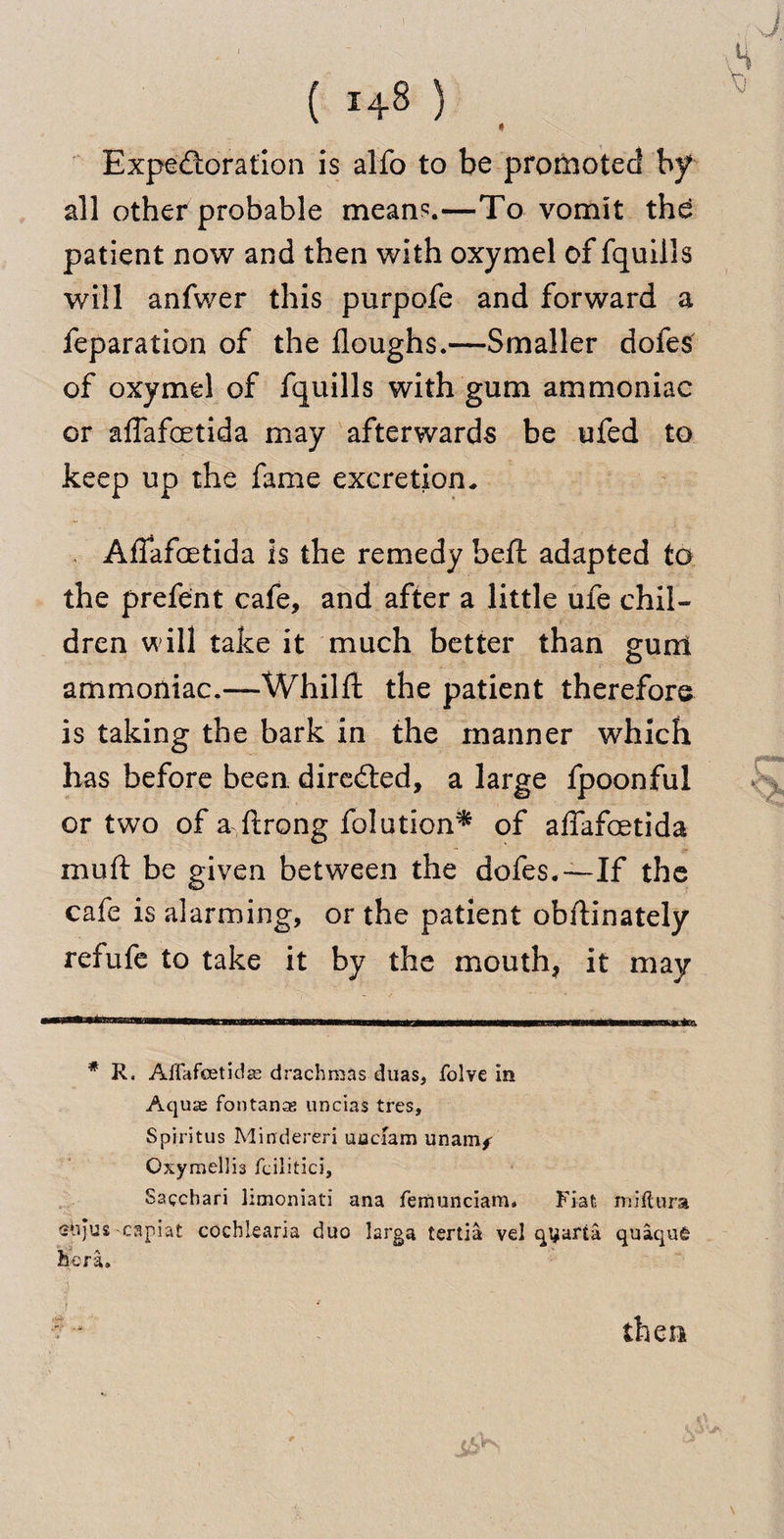 Expectoration is alfo to be promoted by all other probable mean?.—To vomit the patient now and then with oxymel of fquills will anfwer this purpofe and forward a feparation of the doughs.—Smaller doles of oxymel of fquills with gum ammoniac or affafcetida may afterwards be ufed to keep up the fame excretion. v Affafcetida is the remedy beft adapted to the prefent cafe, and after a little ufe chil¬ dren will take it much better than gunl ammoniac.—Whilft the patient therefore is taking the bark in the manner which has before been, directed, a large fpoonful or two of a ftrong folution* of affafcetida muft be given between the dofes.—If the cafe is alarming, or the patient obftinately refufe to take it by the mouth, it may # R. Affafeetidas drachmas duas, folve In Aquas foutanas uncias tres, Spiritus Mindereri uacfam unauif Oxymellis fcilitici, Sacchari limoniati ana femunciam. Fiat miftura 'stijus-capiat cocbiearia duo larga tertia vel qyafta quaqu£ her a.
