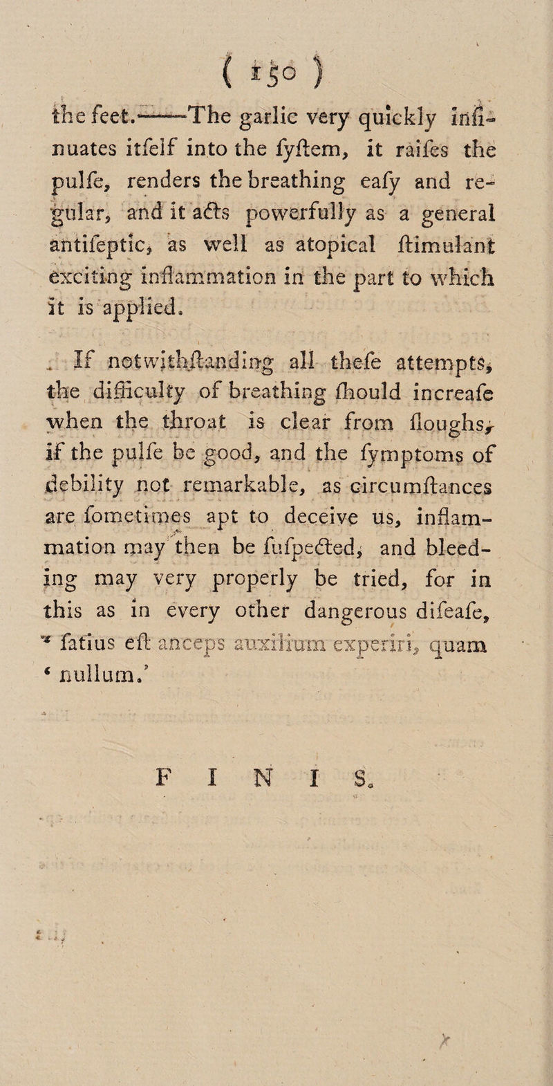 ( ) the feet.“—The garlic very quickly infi- nuates itfelf into the fyftem, it raifes the pulfe, renders the breathing eafy and re¬ gular, and it affe powerfully as a general antifeptiCj as well as atopical ftimulant exciting inflammation in the part to which it Is applied. . If notwithftanding all thefe attempts, the difficulty of breathing ffiould increafe when the throat is clear from doughs^ if the pulfe be good, and the fymptoms of debility not remarkable, as circumftances are fometimes apt to deceive us, inflam- mation may then be fufpe<fted> and bleed¬ ing may very properly be tried, for in this as in every other dangerous difeafe, ** fat'ius eft anceps auxilium experiri, quam ‘ nullum/ F I N I Sa * * *.