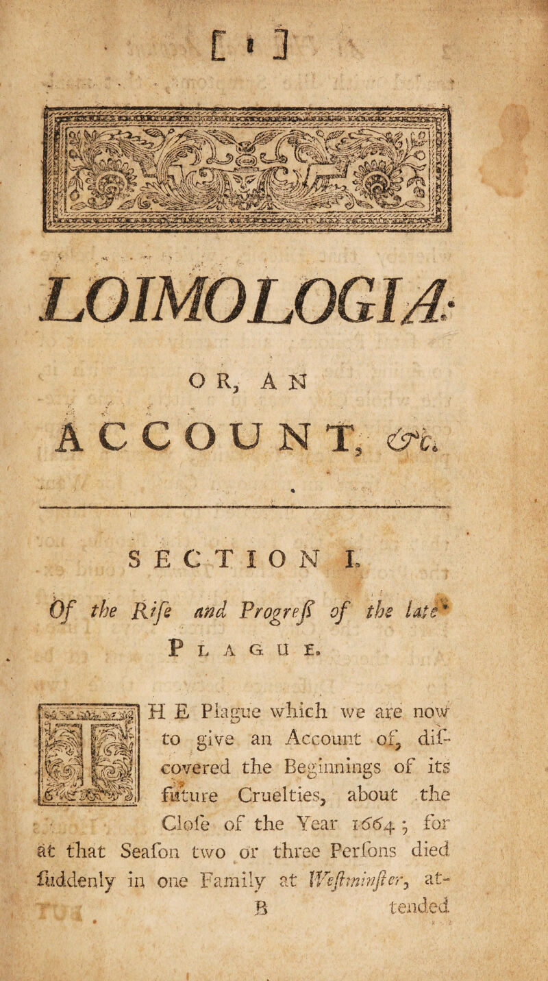 c OR, AN COUNT* A SECTION I. Of the Rife and Prog ref of th e late * Flag, u e. H E Plague which we are now to give an Account of, difc covered the Beginnings of its future Cruelties, about the Clofe of the Year 1664.; for at that Seafon two or three Perfons died luddenly in one Family at Wefflminfter, af> B tended