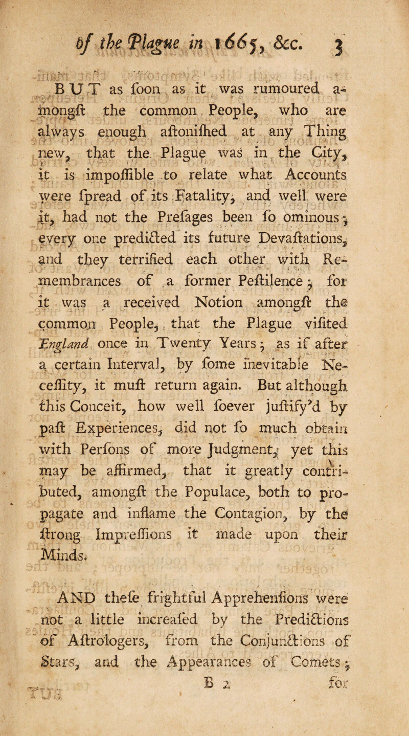 ' ... ^ i.. i ii i. HJ • ' * ' ' • BUT as foon as it was rumoured a- mongft the common People, who are always enough aftoniftied at any Thing new, that the Plague was in the City, f 1 *; 1 ; . 1 . f it is impoffible to relate what Accounts were fpread of its Natality, and well, were it, had not the Prefages been fb ominous^ every one predicted its future Devaluations, and they terrified each other with Re¬ membrances of a former Peftilence} for it was a received Notion among# the common People,; that the Plague viilted England once in Twenty Years 3 as if after a certain Interval, by fome inevitable Ne- ceility, it muff return again. But although this Conceit, how well foever juftifyM by pall: Experiences, did not fo much obtain with Perfons of more Judgment,; yet this may be affirmed, that it greatly contri¬ buted, among# the Populace, both to pro¬ pagate and inflame the Contagion, by the #rong Impreffions it made upon their Minds, AND thefe frightful Apprehenfions were not a little increafed by the Predictions of Aftrologers, from the Conjunctions of Stars, and the Appearances of Comets; B 2 for