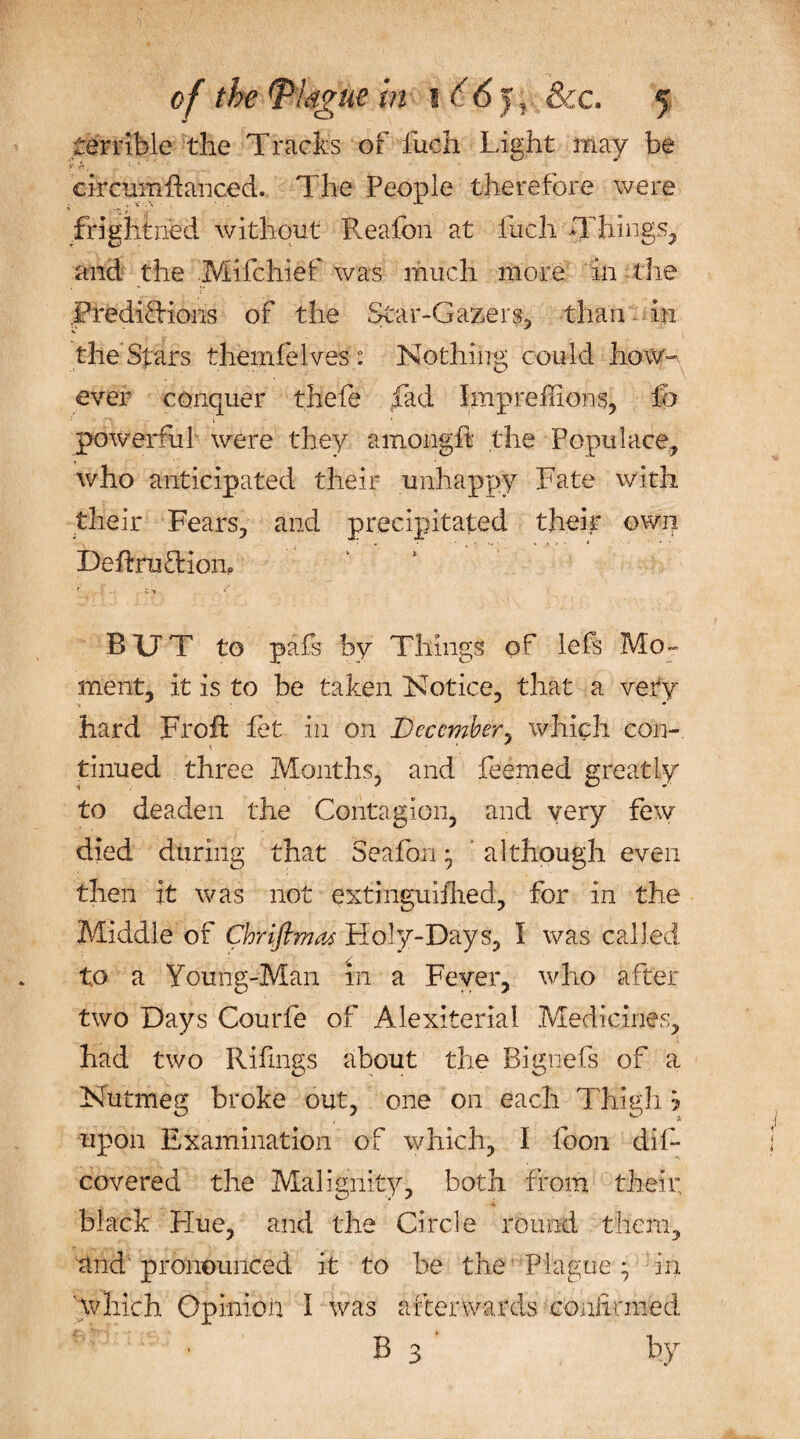 terrible the Tracks of fuch Light may be i* •**, ; ckcumftanced. The People therefore were frightned without Reafon at fuch Things, and the Mifchief was much more in the PredifHons of the Star-Gazers, than in the Stars themfelves: Nothing could howw ever conquer thefie fad Impreihons, &amp; powerful were they amongft the Populace, who anticipated their unhappy Fate with their Fears, and precipitated their own DeftruTiom RUT to pafs by Things of lefs Mo¬ ment, it is to be taken Notice, that a very hard Frofl let in on December, which con¬ tinued three Months, and feemed greatly to deaden the Contagion, and very few died during that Seafon * although even then it was not extingullhed, for in the Middle of Chrifimas Holy-Days, l was called to a Young-Man in a Fever, who after two Days Courle of Alexiterial Medicines, had two Rifings about the Bignefs of a Nutmeg broke out, one on each Thigh j upon Examination of which, I foon difi* covered the Malignity, both from their, black Flue, and the Circle round them, and' pronounced it to be the Plague • in 'which Opinion I was afterwards confirmed B 3 by