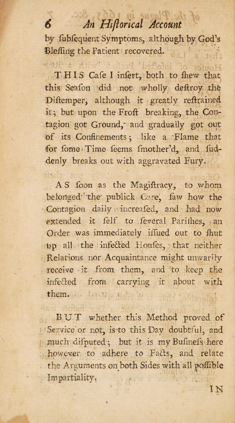 by fubfequent Symptoms, although by God^s Bleiliilg the Fatient; recovered. •• &gt;' • a &lt;• i •• * i * f • ' THIS Cafe I infert, both to Anew that this Seafon did not wholly defiroy thb Diflemper, although it greatly retrained it} but upon the Froft breaking, the Con¬ tagion got Ground/ and gradually got out of its Confinements} like a Flame that for fome; Time feems fmother’d, and fud- denly breaks out with aggravated Fury. A S foon as the Magihracy, to whom belonged'the' publick Cere, faw hqw the Contagion daily -• increafed, and had now extended it felf to feveral Pariihes, an Order was immediately iiTued out to fhut up all the infeded Houfes, • that neither Relations nor Acquaintance might unwarily receive it from them, and to keep the inferred from carrying it about with them. '«: u v 1 '«. : ; • RUT whether this Method proved of Service or not, is to this Day doubtful, and much diiputed } but it is my Bufmefs here however to adhere to Fads, and relate the Arguments on both Sides with all joilible Impartiality, . . .V w.v R-; j IN