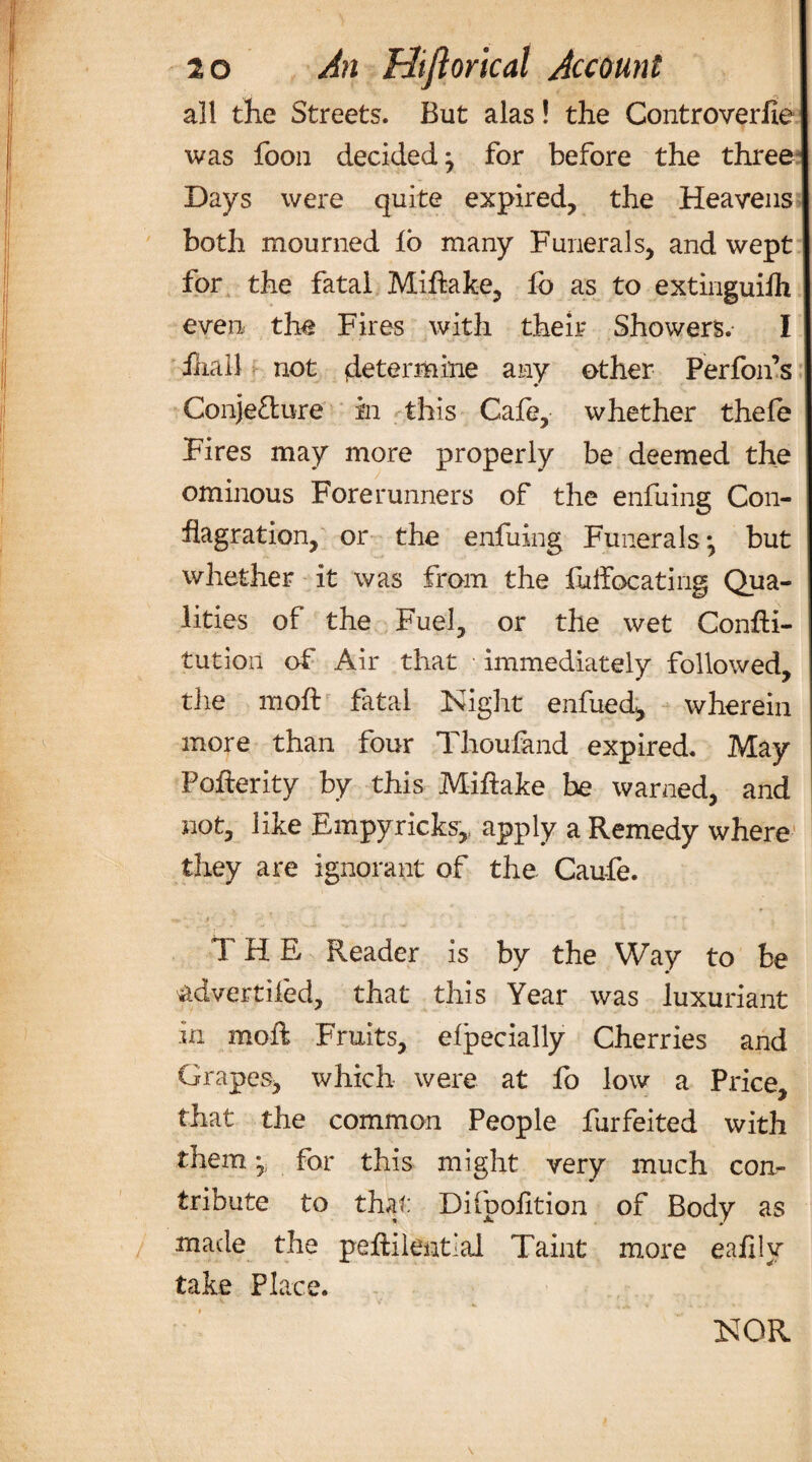 all the Streets. But alas! the Controverfie was foon decided, for before the three Days were quite expired, the Heavens both mourned lo many Funerals, and wept for the fatal Miftake, fo as to extinguifh even the Fires with their Showers. I iliail not {determine any other Perfon’s Conjecture in this Gale, whether thefe Fires may more properly be deemed the ominous Forerunners of the enfuing Con¬ flagration, or the enfuing Funerals j but whether it was from the fuffocating Qua¬ lities of the Fuel, or the wet ConfH- tution of Air that immediately followed, the molt fatal Night enfued, wherein more than four Thoufand expired. May Pofterity by this Miftake be warned, and not, like Empyricks,, apply a Remedy where they are ignorant of the Caufe. T H E Reader is by the Way to be advertised, that this Year was luxuriant in moil Fruits, elpecially Cherries and Grapes, which were at fo low a Price, that the common People furfeited with them for this might very much con¬ tribute to that Difpofition of Body as made the peftilentiai Taint more eafily take Place.