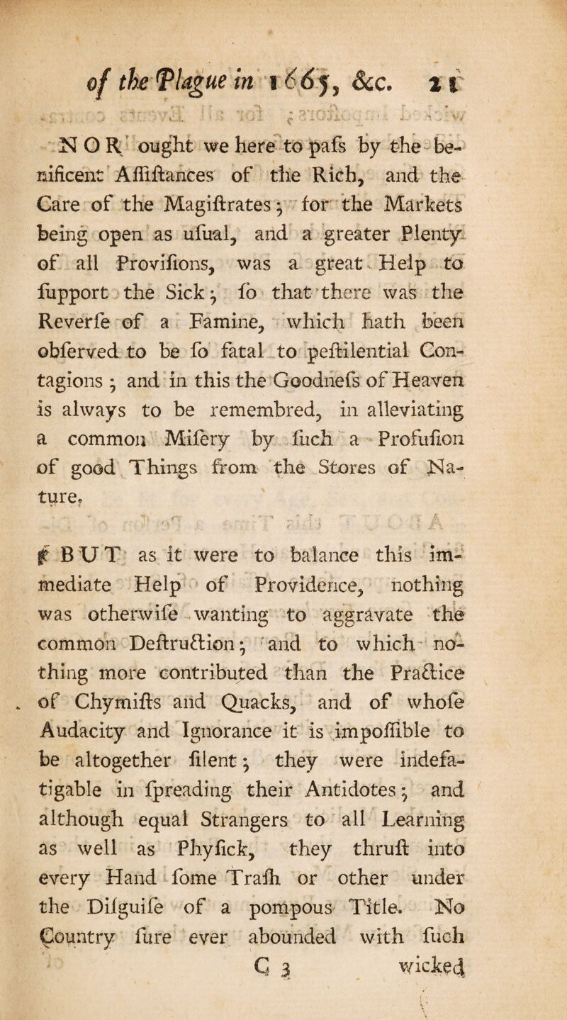 N O R ought we here to pafs by the be- nificent Alftftances of the Rich, and the Care of the Magiftrates } for the Markets being open as ufual, and a greater Plenty of all Provifions, was a great Help to fupport the Sick} fo that there was the Reverfe of a Famine, which hath been obferved to be fo fatal to peftilential Con¬ tagions ; and in this the Goodnefs of Heaven is always to be remembred, in alleviating a common Mifery by fuch a Profufion of good Things from the Stores of Na¬ ture? - _ r.. V • ... -f A ^ . v 'T f- ■' ■ •- : • { &lt; l j ,v ■ v.. . * $ BUT as it were to balance this im¬ mediate Help of Providence, nothing was otherwife wanting to aggravate the common Deffcruftion} and to which no¬ thing more contributed than the Pra£Hce * of Chymifts and Quacks, and of whofe Audacity and Ignorance it is impoffible to be altogether filent} they were indefa¬ tigable in fpreading their Antidotes} and although equal Strangers to all Learning as well as Phyfick, they thruft into every Hand fome Trafh or other under the Dilguife of a pompous Title. No Country Pure ever abounded with fuch C 3 wicked.