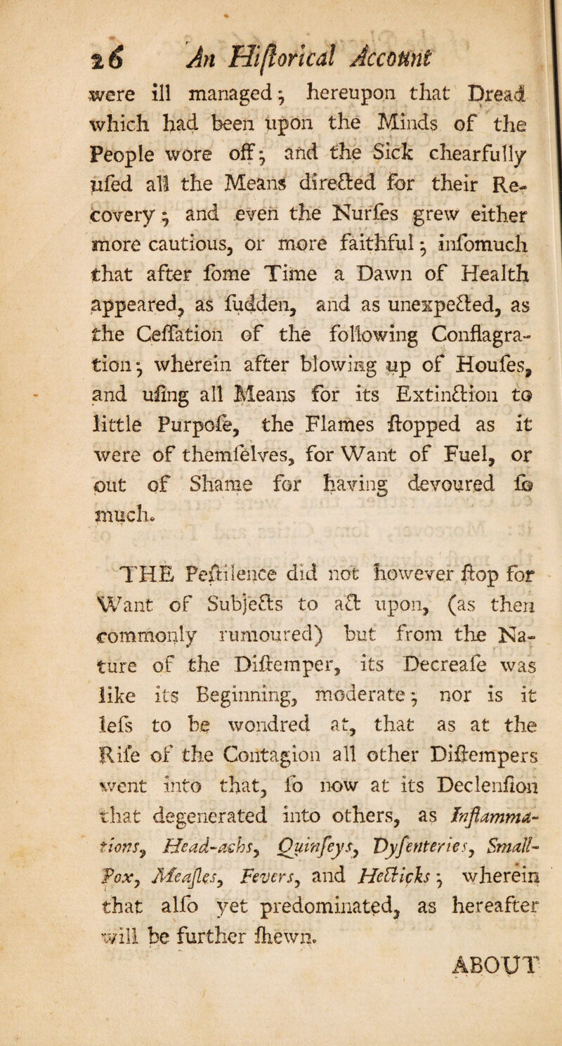 t6 An Hi/lorlcal Account were ill managed; hereupon that Dread which had been upon the Minds of the People wore off * and the Sick chearfully tiled all the Means direfted for their Re¬ covery} and even the Nurfes grew either more cautious, or more faithful ; infomuch that after fome Time a Dawn of Health appeared, as fudden, and as unexpefted, as the Deflation of the following Conflagra¬ tion*, wherein after blowing up of Houles, and uling all Means for its Extinftion to little Purpofe, the Flames flopped as it were of themfelves, for Want of Fuel, or out of Shame for having devoured lb much* THE Peftilence did not however flop for Want of Subjects to aft upon, (as then commonly rumoured) but from the Na¬ ture of the Diftemper, its Decreaie was like its Beginning, moderate; nor is it lefs to be wondred at, that as at the Rile of the Contagion all other Diftempers went into that, fo now at its Declenfion that degenerated into others, as Inflamma¬ tions 7 Head-aehsy Quvnfeysy VyfenterieSj Small- Pox7 MeaJlejy Fevers, and Hcttich; wherein that alfo yet predominated, as hereafter will be further fhewn. ABOUT