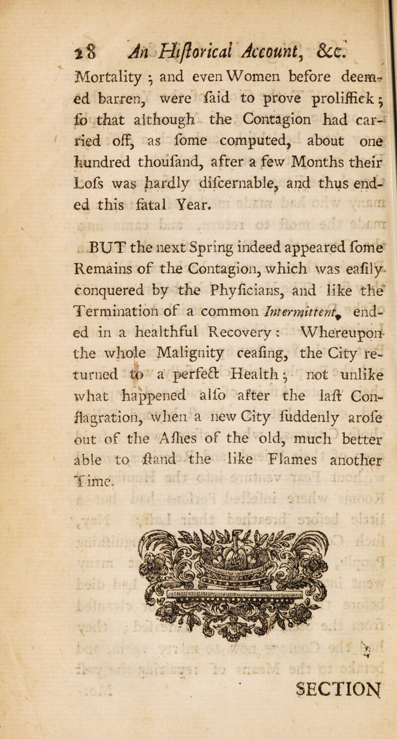 Mortality } and even Women before deem? ed barren, were faid to prove proliffiek; fb that although the Contagion had car¬ ried off, as fome computed, about one hundred thoiifand, after a few Months their Lofs was hardly difcernable, and thus end¬ ed this fatal Year. BUT the next Spring indeed appeared fome Remains of the Contagion, which was eafily conquered by the Phyficians, and like the Termination of a common Intermittentp end¬ ed in a healthful Recovery: Whereupon the whole Malignity ceafing, the City re- ■ i turned to a perfeT Health ^ not unlike what happened alfo after the laff Con¬ flagration, when a new City fuddenly arofe out of the Allies of the old, much better able to hand the like Flames another T line. SECTION
