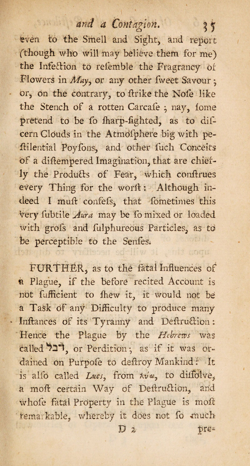 seven to the Smell and Sights and report (though who will may believe them for me) the Infeftion to referable the Fragrancy of Flowers in May, or any other fweet Savour • or5 on the contrary;, to dr ike the Nofe like the Stench of a rotten Carcafe ^ nay, fome pretend to be fo fharpdighted, as to did cern Clouds in the Atmofphere big with pe~ dilential Poyfons, and other fuch Conceits of a ditempered Imagination, that are chief¬ ly the Products of Fear, which condrues every Thing for the word: Although in¬ deed I mud confefs, that fometimes this very fubtile Aura may be fo mixed or loaded with grofs and fulphureous Particles, as td be perceptible to the Senfes. FURTHER, as to the fatal Influences of ft Plague, if the before recited Account is not fufficient to fliew it, it would not be a Task of any Difficulty to produce many Indances df its Tyranny and DeflruTion : Hence the Plague by the Hebrews was called ^2*1, or Perdition*, as if it was or¬ dained on Purpofe to defray .Mankind : It is alfo called Lues, from Atfo, to diilblve, k mod certain Way of Dedrufion, and whofe fatal Property in the Plague is mod remarkable, whereby it does not fo much D 2