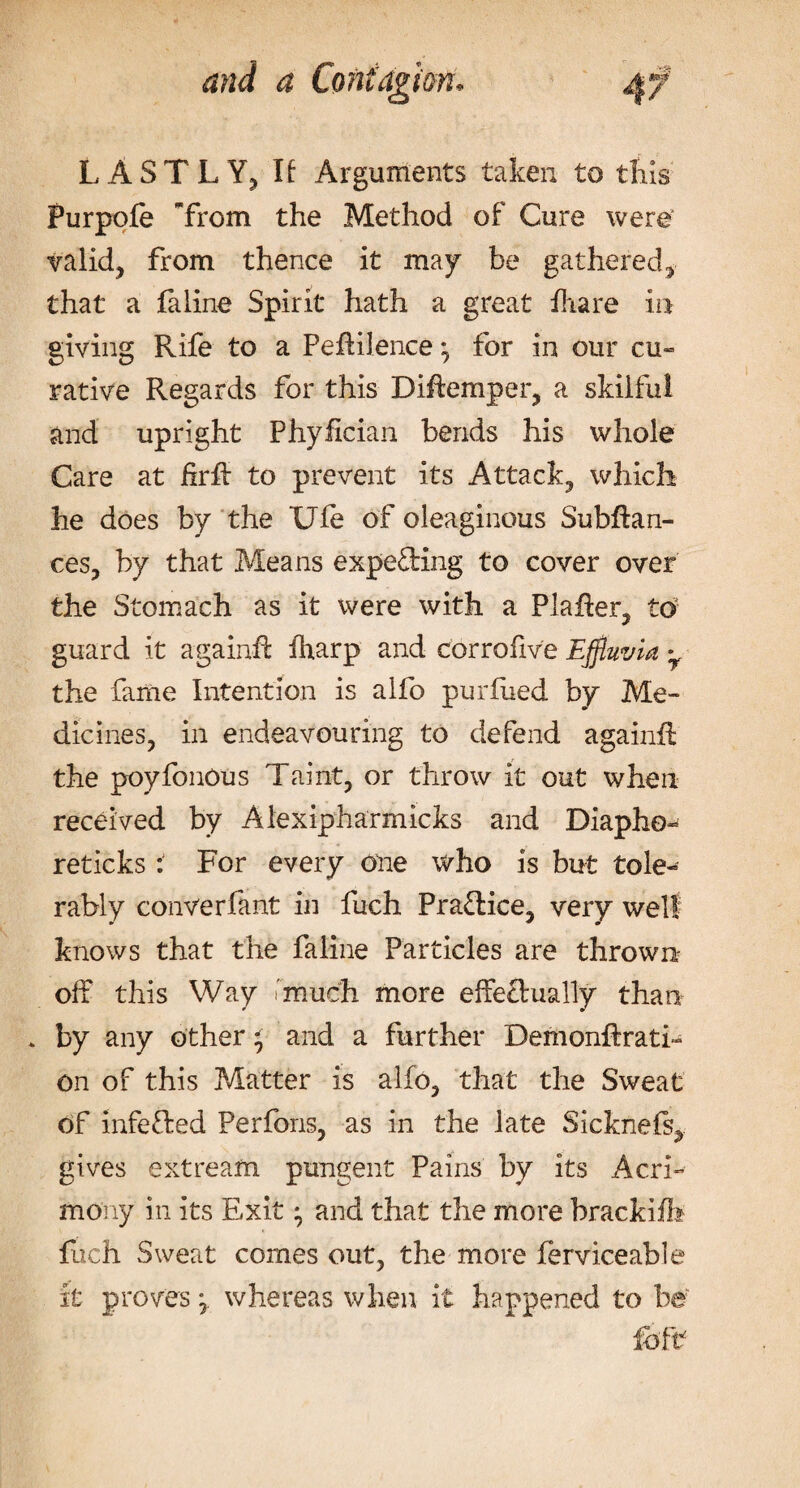 LASTLY, If Arguments taker, to this Purpofe Trom the Method of Cure were valid, from thence it may be gathered, that a fa line Spirit hath a great fhare in giving Rife to a Peffilence *7 for in our cu¬ rative Regards for this Diffemper, a skilful and upright Phyfician bends his whole Care at firft to prevent its Attack, which he does by the Ufe of oleaginous Subfiari¬ ces, by that Means expecting to cover over the Stomach as it were with a Plaffer, to guard it againft fharp and corrofive Effluvia • the fame Intention is alfo purfued by Me- dicines, in endeavouring to defend againft the poyfoncus Taint, or throw it out when received by Alexipharmicks and Diapho- reticks: For every one who is but tole¬ rably converfant in fuch Practice, very well knows that the faline Particles are thrown off this Way much more effectually than . by any other ^ and a further Demonftrati- on of this Matter is alfo, that the Sweat of infe&amp;ed Perfons, as in the late Sicknefs, gives extream pungent Pains by its Acri¬ mony in its Exit; and that the more brackifb Rich Sweat comes out, the more ferviceable it proves \ whereas when it happened to be foft