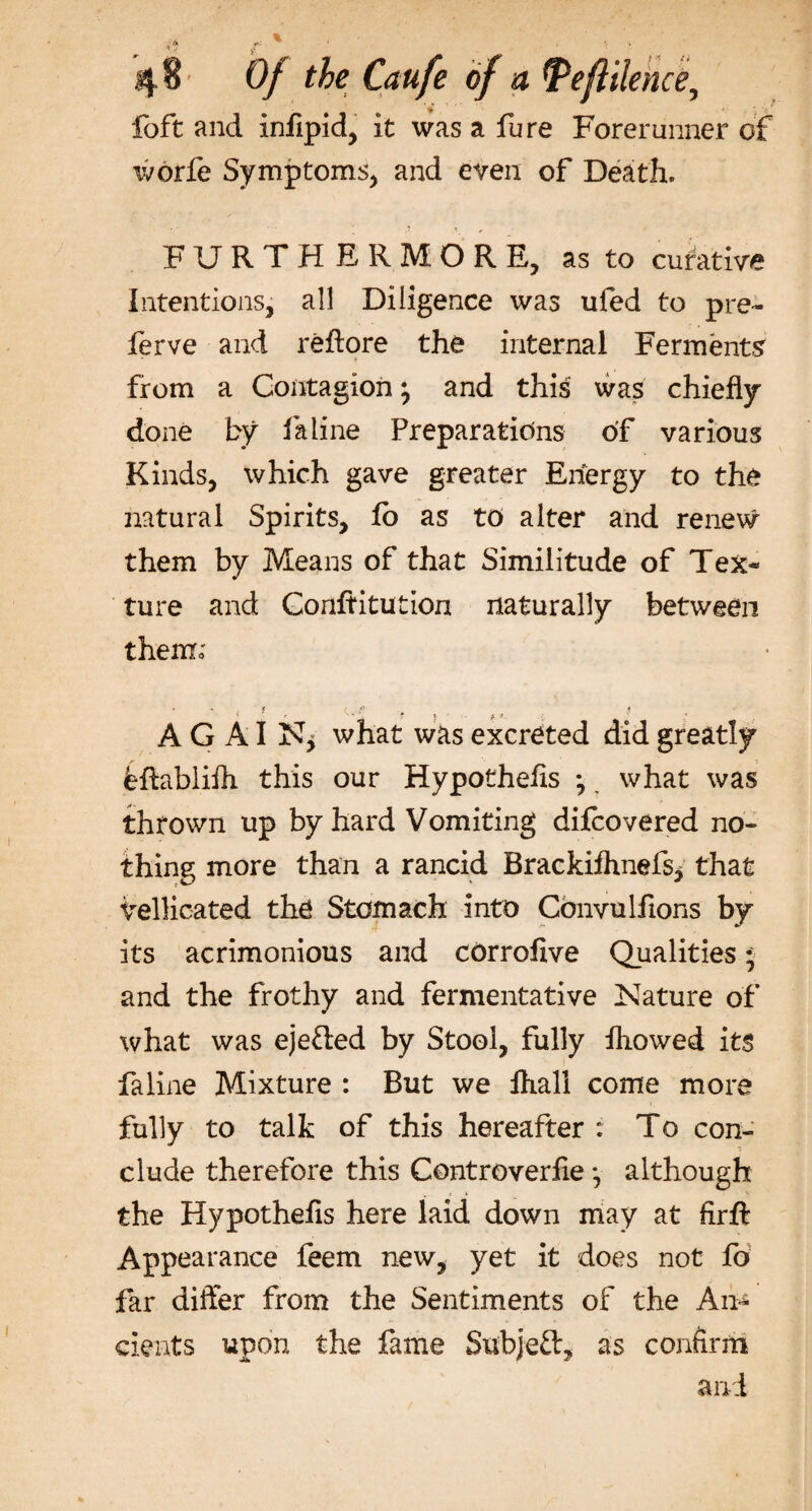 lo ft and inflpid, it was a fure Forerunner of ivorfe Symptoms, and even of Death. FURTHERMORE, as to curative Intentions, all Diligence was ufed to pre¬ fer ve and reftore the internal Ferments from a Contagion \ and this was chiefly done by fa line Preparations of various Kinds, which gave greater Energy to the natural Spirits, fo as to alter and renew them by Means of that Similitude of Tex¬ ture and Conftitution naturally between them; A G AI what was excreted did greatly feftablifh this our Hypotheiis • what was thrown up by hard Vomiting difeovered no¬ thing more than a rancid BrackifhnefSj that vellicated the Stomach into Cbnvulfions by its acrimonious and corrofive Qualities * and the frothy and fermentative Nature of what was eje&amp;ed by Stool, fully fliowed its faline Mixture : But we Ihall come more fully to talk of this hereafter : To con¬ clude therefore this Controverfie \ although the Hypothefis here laid down may at firft Appearance feem new, yet it does not fo far differ from the Sentiments of the An* exeats upon the fame Subjeft, as confirm and