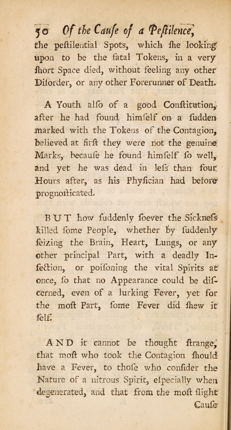 the pedilential Spots, which ihe looking upon to be the fatal Tokens, in a very jfhort Space died, without feeling any other ©iforder, or any other Forerunner of Death- A Youth alfo of a good Conditution,&gt; after he had found himfelf on a hidden marked with the Tokens of the Contagion, believed at firfk they were not the genuine Marks,' becaufe he found himfelf fo well,; and yet he was dead in kfs~ than four; Hours after, as his Phyfician had before prognosticated. BUT how fuddenly foever the Sicknefs killed feme People, whether by fuddenly feizing the Brain, Heart, Lungs, or any other principal Part, with a deadly In¬ fection, or poifoning the vital Spirits at once, fb that no Appearance could be dif- denied, even of a lurking Fever, yet for the m oil Part, fome Fever did drew it felf. AND it cannot be thought drange, that mod: who took the Contagion fhould have a Fever, to thofe who confider the Nature of a nitrous Spirit, elpecially when degenerated, and that from the mod flight Caufe-