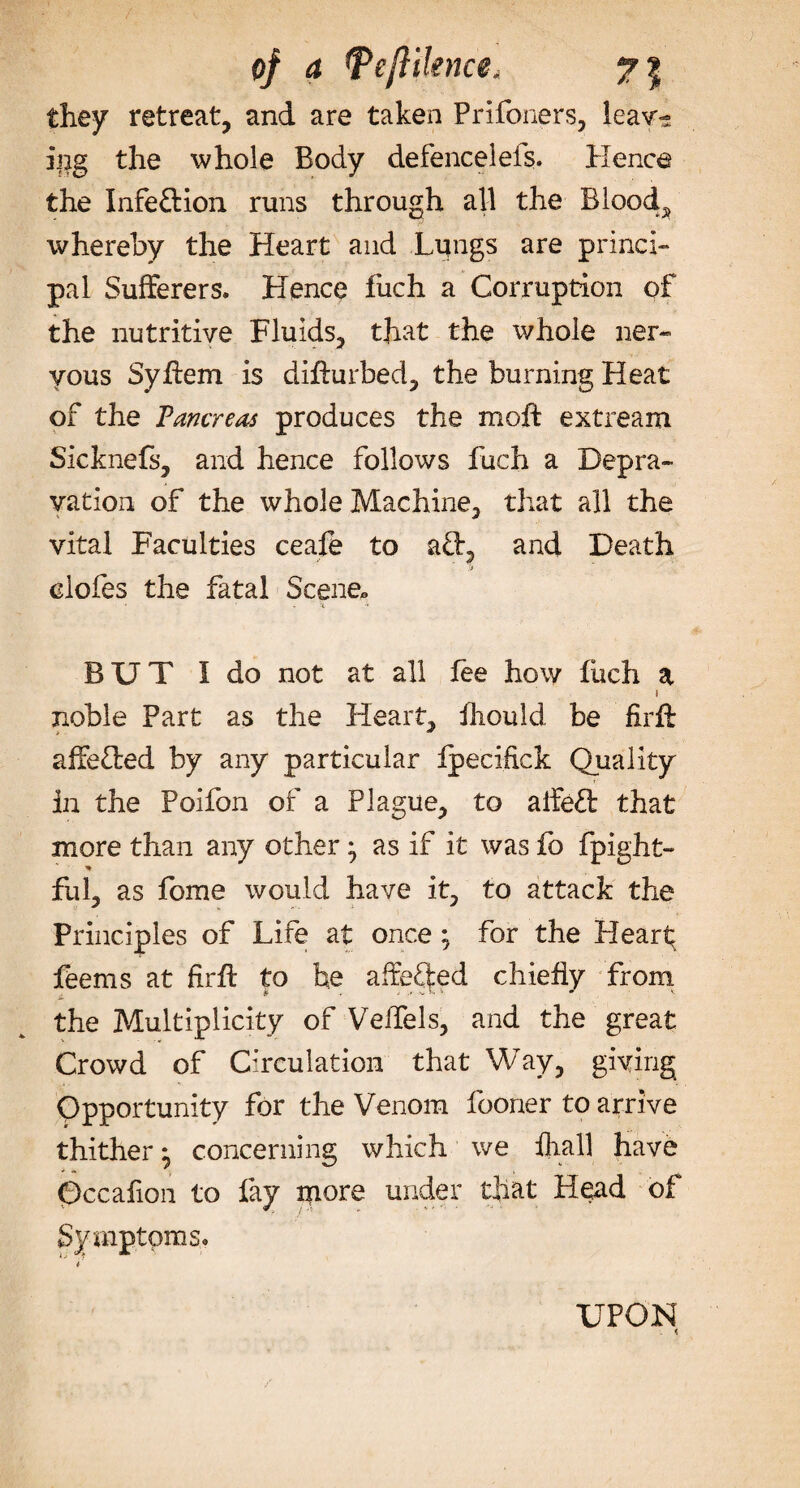 of a tPejlilence„ y\ they retreat, and are taken Prifoners, leav¬ ing the whole Body defenceleis. Hence the Infedion runs through all the Bloody whereby the Heart and Liangs are princi¬ pal Sufferers. Hence fuch a Corruption of the nutritive Fluids, that the whole ner¬ vous SyAem is diflurbed, the burning Heat of the Fancreas produces the moA extream Sicknefs, and hence follows fuch a Depra¬ vation of the whole Machine, that all the vital Faculties ceafe to ad, and Death elofes the fatal Scene*, • • . -t  BUT I do not at all lee how fiich a i noble Part as the Heart, fliould be firft affeded by any particular fpecifick Quality in the Poifon of a Plague, to alfed that more than any other} as if it was fo fpight- * fuL as fome would have it, to attack the Principles of Life at once ; for the Heart feems at firffc to he affeQed chiefly from the Multiplicity of Velfels, and the great Crowd of Circulation that Way, giving Opportunity for the Venom fooner to arrive thither ^ concerning which we fliall have Qccafion to fay more under that Head of Symptoms. UPON