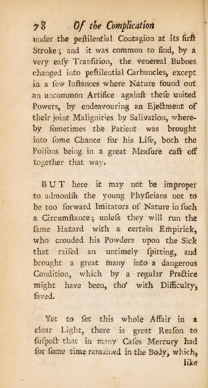i f*e *•« under the peftilential Contagion at its firft Stroke and it was common to find, by a very eafy Tranfition, the venereal Buboes changed into peftilential Carbuncles, except in a few Inftances where Nature found out an uncommon Artifice againft thele united Powers, by endeavouring an Eje&amp;ment of their joint Malignities by Salivation, where¬ by fometimes the Patient was brought into Pome Chance for his Life, both the Poifons being in a great Meafure daft off together that ways, BUT here it may not be improper to admoniih the young Phyficians not td be too forward Imitators of Nature in fuch a Circumftance, unlefs they will run the fame Hazard with a certain Erfrpirick, who crouded his Powders upon the Sick that raifed an untimely lpitting, and brought a great many into a dangerous Condition, which by a regular Praftice might have been, tho’ with Difficulty, laved. Yet to fet this whole Affait in a clear Light, there is great Reafon to lufpetl that in many Cafes Mercury had for feme time remained in the Body, which, like