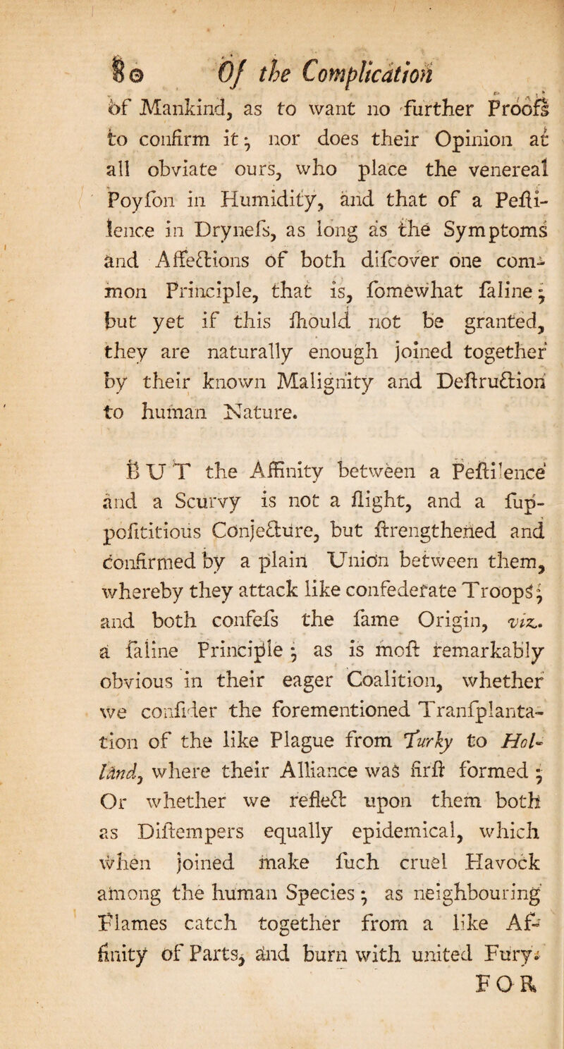 of Mankind, as to want no further Proofs to confirm it * nor does their Opinion at all obviate ours, who place the venereal Poyion in Humidity, and that of a Pefii- lence in Drynefs, as long as the Symptoms and Affeftions of both difcover one com¬ mon Principle, that is, fomewhat faline • but yet if this ihould not be granted, they are naturally enough joined together by their known Malignity and Deftru&amp;iori to human Nature. BUT the Affinity between a Pefiilence and a Scurvy is not a flight, and a flip- pofititious Cdnje&amp;ure, but ffrengthened and confirmed by a plain Union between them, whereby they attack like confederate Troops ° and both confefs the fame Origin, viz.. a faline Principle *, as is moft remarkably obvious in their eager Coalition, whether we confider the forementioned Tranfplanta- tion of the like Plague from Turly to HoT hindj where their Alliance was firft formed • Or whether we refleft upon them both as Diftempers equally epidemical, which when joined make fuch cruel Havock among the human Species ; as neighbouring’ Flames catch together from a like Af-' fxnity of Parts* and burn with united Fury* FOR