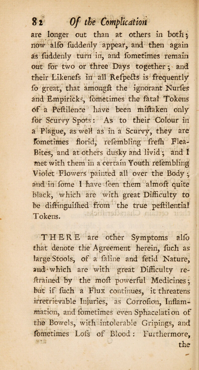 8 i Of the Complication are longer out than at others in both j now alfb fuddenly appear, and then again as fuddenly turn in, and fometimes remain out for two or three Days together; and their Likenefs in all Refpe&amp;s is frequently fo great, that amongft the ignorant Nurfes and Empiricks, fometimes the fatal Tokens of a PefHlence have been miftaken only for Scurvy Spots: As to their Colour in a Plague, as weM as in a Scurvy, they are Fometimes florid, refembling freih Flea- Bites, and at others dusky and livid ; and I met with them in a certain Youth refembling Violet Flowers painted all over the Body • and in feme 1 have feen them almofl: quite black, which are with great Difficulty to be difiinguiflied from the true pefiilentia! Tokens. THERE are other Symptoms allb that denote the Agreement herein, fuch as large Stools, of a faline and fetid Nature, and-which are with great Difficulty re¬ trained by the moft powerful Medicines but if fuch a Flux continues, it threatens irretrievable Injuries, as Corrofion, Inflam¬ mation, and fometimes even Sphacelati on of the Bowels, with intolerable Gripings, and fometimes Lofs of Blood: Furthermore, the