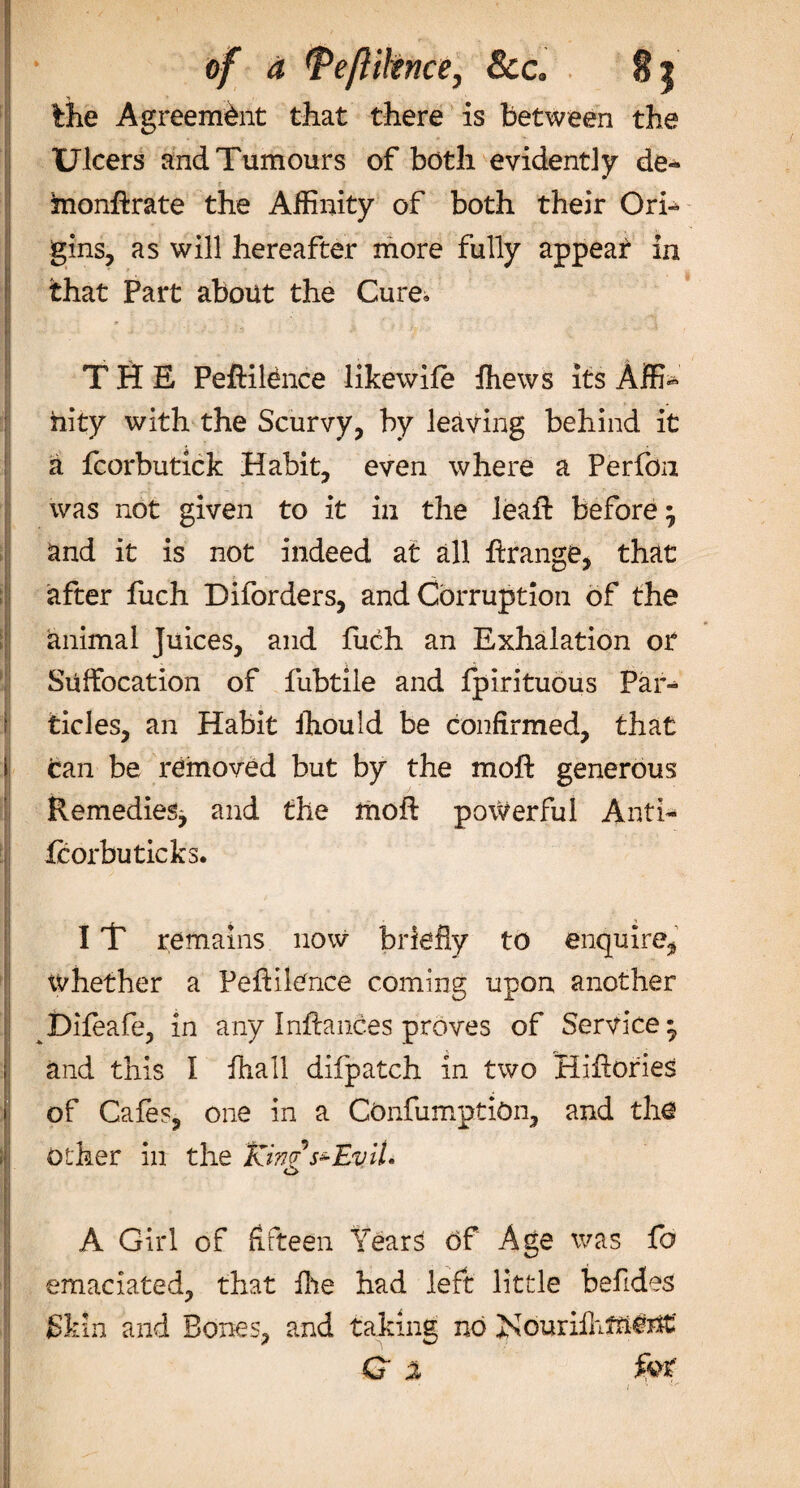 &amp;c. the Agreement that there is between the Ulcers and Tumours of both evidently de« monftrate the Affinity of both their Ori¬ gins, as will hereafter more fully appear in that Part about the Cure. THE Peftiltnce likewife fhews its Affi¬ nity with the Scurvy, by leaving behind it a fcorbutick Habit, even where a Perfon was not given to it in the leaft before} and it is not indeed at all ftrange, that after fuch Diforders, and Corruption of the animal Juices, and fuch an Exhalation or Suffocation of fubtiie and fpirituous Par¬ ticles, an Habit ihould be confirmed, that tan be removed but by the moft generous Remedies^ and the moft powerful Anti- fcorbu ticks. IT remains now briefly to enquire, whether a Peftilence coming upon another Difeafe, in any Inftances proves of Service* and this I ftiall difpatch in two Hiftories of Cafes, one in a COnfumptiOn, and the other in the Km Evil. A Girl of fifteen Years Of Age was fo emaciated, that ffie had left little befides Skin and Bones, and taking no Kourifhment Q % fot i ^