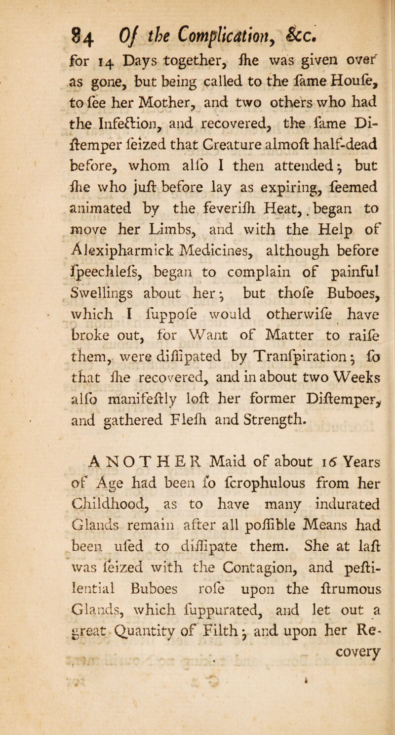 for 14 Days together, Ihe was given over as gone, but being called to the lame Houle, to lee her Mother, and two others who had the Infeflion, and recovered, the fame Di- ftemper leized that Creature almoft half-dead before, whom alfo I then attended; but fhe who juft before lay as expiring, feemed animated by the feverifh Heat,. began to move her Limbs, and with the Help of Akxipharmick Medicines, although before fpeechlefs, began to complain of painful Swellings about her; but thofe Buboes, which I fuppole would otherwile have broke out, for Want of Matter to raife them, were dihipated by Tranfpiration; fo that hie recovered, and in about two Weeks alfo manifeftly loft her former Diftemper^ and gathered Flelh and Strength. ANOTHER Maid of about 16 Years of Age had been fo fcrophulous from her Childhood, as to have many indurated Glands remain after all poftible Means had been ufed to dihlpate them. She at laft was leized with the Contagion, and pefti- lential Buboes role upon the ftrumous Glands, which fuppurated, and let out a great Quantity of Filth; and upon her Re¬ covery