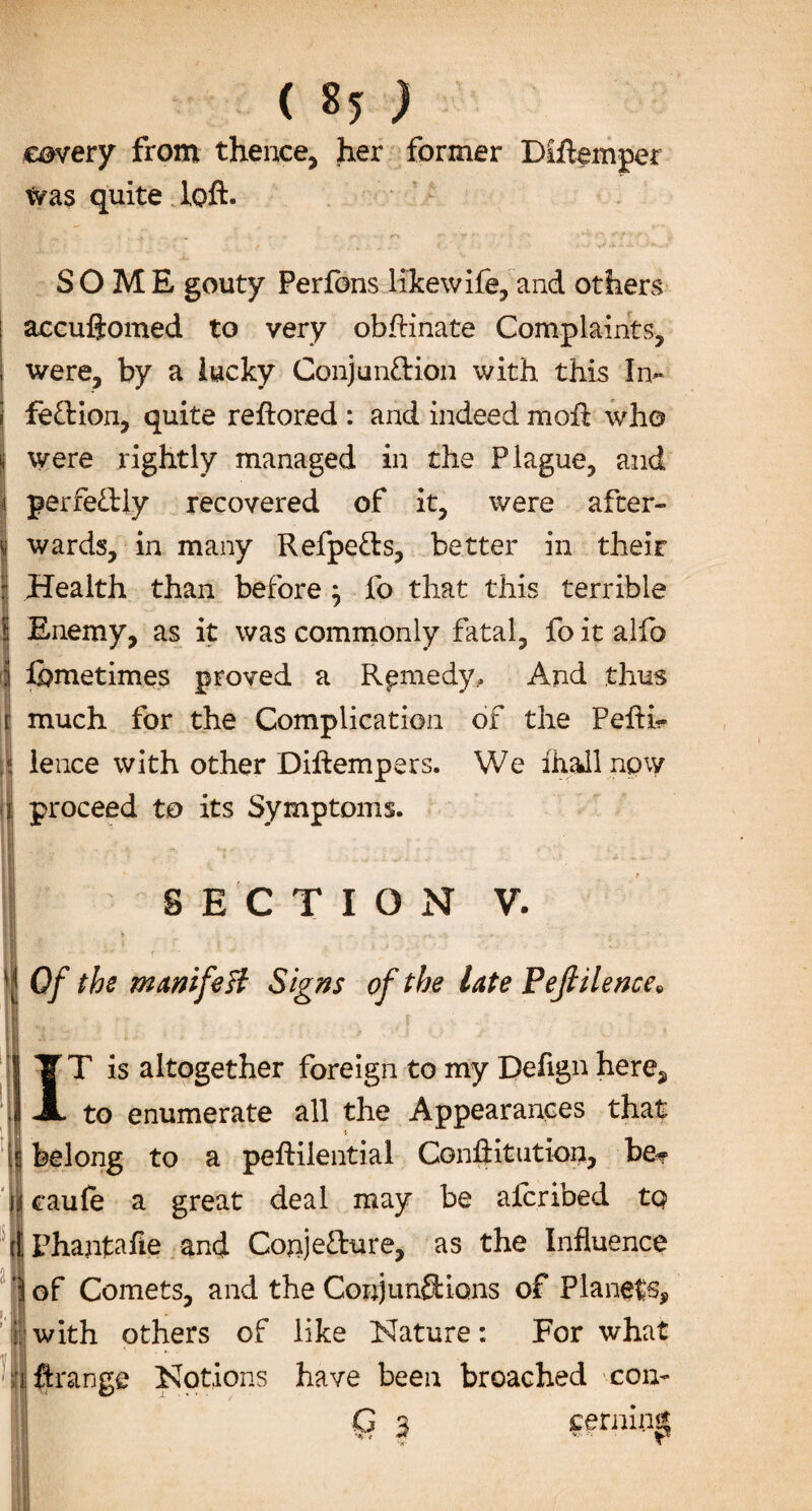 covery from thence, her former Diftemper was quite loft. SOME gouty Perfons likewife, and others accuftomed to very obftinate Complaints, were, by a lucky Conjunction with this In¬ fection, quite reftored : and indeed moil who were rightly managed in the Plague, and I perfectly recovered of it, were after- I wards, in many RefpeCts, better in their Health than before} fo that this terrible Enemy, as it was commonly fatal, fo it alfo fbmetimes proved a Remedy, And thus much for the Complication of the Pefti- f lence with other Diftempers. We ihall now ii proceed to its Symptoms. SECTION V. Of the manifest Signs of the late P eft Hence* IT is altogether foreign to my Defign here, to enumerate all the Appearances that belong to a peftilential Conftitution, be«f oaufe a great deal may be alcribed tQ Phantafie and Conjecture, as the Influence of Comets, and the Conjunctions of Planets, with others of like Nature: For what ftrange Notions have been broached con- Q 3 periling '•if'