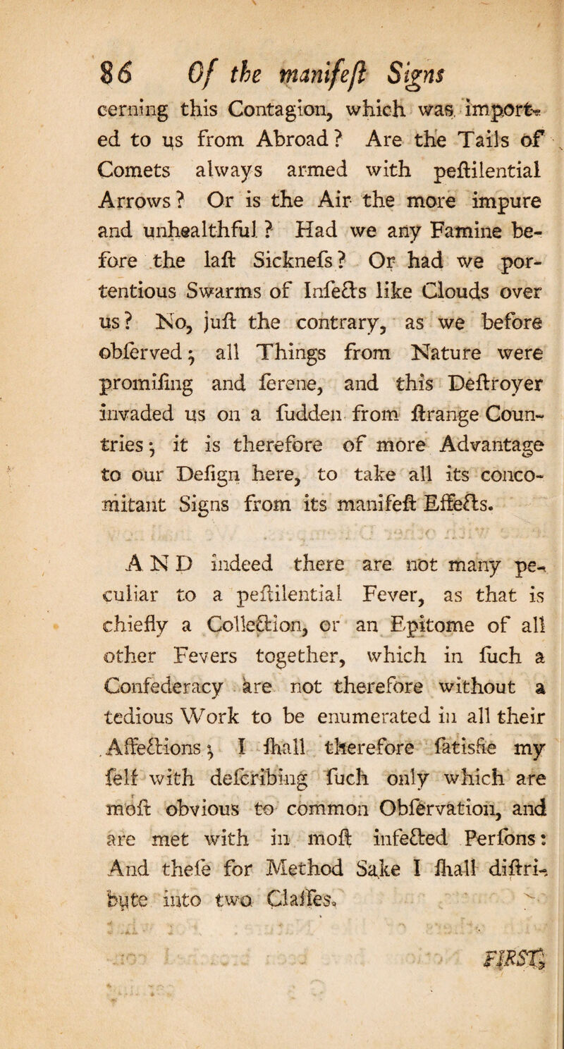 cermng this Contagion, which was import? ed to us from Abroad? Are the Tails of Comets always armed with peftilential Arrows? Or is the Air the more impure and unhealthful ? Had we any Famine be¬ fore the laft Sicknefs? Or had we por- tentious Swarms of Infe&amp;s like Clouds over us? No, juft the contrary, as we before obferved} all Things from Nature were promifing and ierene, and this Deftroyer invaded us on a fudden from ftrange Coun¬ tries • it is therefore of more Advantage to our Deftgn here, to take all its conco¬ mitant Signs from its manifeft Eife&amp;s. AND indeed there are not many pe-* culiar to a peftilential Fever, as that is chiefly a Colle&amp;ion, or an Epitome of all other Fevers together, which in fuch a Confederacy are not therefore without a tedious Work to be enumerated in all their . Alfe£Uons ^ I fhall therefore fatisfte my felf with defcribing fuch only which are X ft moft obvious to common Obfervation, and are met with in moft infefted Perfbns: And thefe for Method Sake I fhali diftri- byte into two Cialfes*