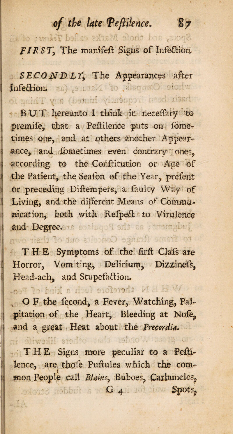 » \ tv) ; V •’* *. ‘ ?'* O •' v \ r\ 7 - FIRST, The manifeft Signs of Infe£Hon&lt; SECOND LT, The Appearances after infeftion. . , „V4 w: •-.* r'f'tpfi &gt;, / • V 1 * BUT hereunto I think it neceffary to premife, that a Peftilence puts on feme- i times one, and at others another Appear- 3 Since, and Sometimes even contrary ones, according to the ConfHtution or Age of the Patient, the Seafon of the Year, preient or preceding Diftempers, a faulty Way of Living, and the different Means Commu¬ nication, both with Refpefl to Virulence and Degree. THE Symptoms of the fir ft Oafs are Horror, Vom t:ng, Delirium, Dizzinefs, Head-ach, and Stupefaflion. ‘ , . -*&gt;. Jt -V • \ / . , ~ , 0.£ - 0 * OF the fecond, a Fever, Watching, Pah pitation of the Heart, Bleeding at Nofe, and a great Heat about the Precordia. THE Signs more peculiar to a Pefth fence, are thofe Puftules which the com- ? 11 mon People call Bfaws., Buboes, Carbuncles, G 4 Spots,